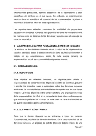 Universidad Católica los Ángeles de Chimbote Asignatura de Derechos Humanos
Página | 7
circunstancias particulares, algunas específicas de la organización y otras
específicas del contexto en el que opera. Sin embargo, las organizaciones
siempre deberían considerar el potencial de las consecuencias negativas o
imprevistas al tratar de influir en otras organizaciones.
Las organizaciones deberían considerar la posibilidad de proporcionar
educación en derechos humanos para promover la toma de conciencia sobre
los mismos entre los titulares de los derechos y aquellos con el potencial de
impactar sobre ellos.
5. ASUNTOS DE LA MATERIA FUNDAMENTAL DERECHOS HUMANOS
La temática de los derechos huamnos en el contexto de la responsabilidad
social es abordada desde el establecimiento de ocho asuntos que delimitan el
trabajo en las organizaciones, según la guía técnica peruana de
responsabilidad social, esta comprende los siguientes asuntos:
5.1. DEBIDA DILIGENCIA
5.1.1. DESCRIPCION
Para respetar los derechos humanos, las organizaciones tienen la
responsabilidad de ejercer la debida diligencia con el fin de identificar, prevenir
y abordar los impactos reales o potenciales sobre los derechos humanos,
resultantes de sus actividades o de actividades de aquellos con los que tienen
relación. La debida diligencia podría también alertar a una organización acerca
de la responsabilidad de influir en el comportamiento de otros, en los casos en
que esos otros pudieran ser la causa de violaciones de derechos humanos en
las que la organización podría verse implicada.
5.1.2. ACCIONES Y EXPECTATIVAS
Dado que la debida diligencia es de aplicación a todas las materias
Fundamentales, incluidos los derechos humanos. En el caso específico de los
derechos humanos, un proceso de debida diligencia debería incluir, de una
 