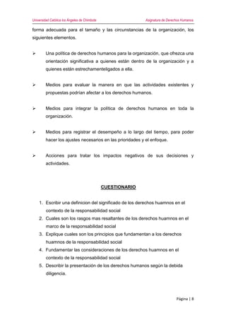 Universidad Católica los Ángeles de Chimbote Asignatura de Derechos Humanos
Página | 8
forma adecuada para el tamaño y las circunstancias de la organización, los
siguientes elementos.
 Una política de derechos humanos para la organización, que ofrezca una
orientación significativa a quienes están dentro de la organización y a
quienes están estrechamenteligados a ella.
 Medios para evaluar la manera en que las actividades existentes y
propuestas podrían afectar a los derechos humanos.
 Medios para integrar la política de derechos humanos en toda la
organización.
 Medios para registrar el desempeño a lo largo del tiempo, para poder
hacer los ajustes necesarios en las prioridades y el enfoque.
 Acciones para tratar los impactos negativos de sus decisiones y
actividades.
CUESTIONARIO
1. Escribir una definicion del significado de los derechos huamnos en el
contexto de la responsabilidad social
2. Cuales son los rasgos mas resaltantes de los derechos huamnos en el
marco de la responsabilidad social
3. Explique cuales son los principios que fundamentan a los derechos
huamnos de la responsabilidad social
4. Fundamentar las consideraciones de los derechos huamnos en el
contexto de la responsabilidad social
5. Describir la presentación de los derechos humanos según la debida
diligencia.
 