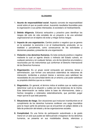 Universidad Católica los Ángeles de Chimbote Asignatura de Derechos Humanos
Página | 9
GLOSARIO
1. Asunto de responsabilidad social. Aspecto concreto de responsabilidad
social sobre el que se puede actuar, buscando resultados favorables para
la organización o sus partes interesadas, la sociedad o el medioambiente.
2. Debida diligencia. Esfuerzo exhaustivo y proactivo para identificar los
riesgos del ciclo de vida completo de un proyecto o de una actividad
organizacional con el objetivo de evitar y mitigar dichos riesgos
3. Impacto de una organización. Cambio positivo o negativo que se genera
en la sociedad, la economía o en el medioambiente, producido, en su
totalidad o parcialmente, como consecuencia de las actividades y
decisiones pasadas y presentes de una organización.
4. Violación a los derechos Humanos. Es toda conducta positiva o negativa
mediante la cual un agente directo o indirecto del Estado vulnera, en
cualquier persona y en cualquier tiempo, uno de los derechos enunciados y
reconocidos por los instrumentos que conforman el Derecho Internacional
de los Derechos Humanos
5. Organización. Es un grupo social compuesto por personas, tareas y
administración, que forman una estructura sistemática de relaciones de
interacción, tendientes a producir bienes o servicios para satisfacer las
necesidades de una comunidad dentro de un entorno y así poder satisfacer
su propósito distintivo que es su misión.
6. Diagnóstico. En general, el término indica el análisis que se realiza para
determinar cuál es la situación y cuáles son las tendencias de la misma.
Esta determinación se realiza sobre la base de informaciones, datos y
hechos recogidos y ordenados sistemáticamente, que permiten juzgar
mejor qué es lo que está pasando.
7. Situaciones de riesgo. Son situaciones que involucran incertidumbre en el
cumplimiento de los derechos humanos conllevan una carga traumática
para la mayor parte de personas que se encuentran en peligro debido a la
falta de protección del estado y de las organizaciones sociales.
8. Complicidad. Es una forma de participación subordinada o de grado
menor en un acto que puede ser delincuencial o trasgresor de los derechos
humanos, se presenta en sus modalidades directa, silenciosa y
 