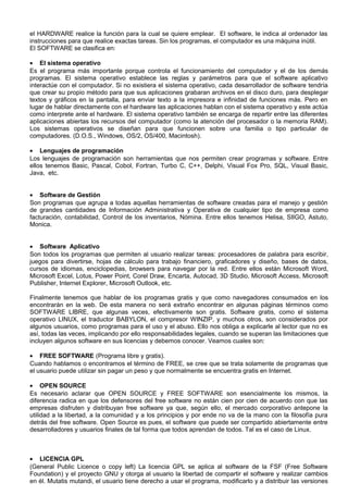 el HARDWARE realice la función para la cual se quiere emplear. El software, le indica al ordenador las
instrucciones para que realice exactas tareas. Sin los programas, el computador es una máquina inútil.
El SOFTWARE se clasifica en:
• El sistema operativo
Es el programa más importante porque controla el funcionamiento del computador y el de los demás
programas. El sistema operativo establece las reglas y parámetros para que el software aplicativo
interactúe con el computador. Si no existiera el sistema operativo, cada desarrollador de software tendría
que crear su propio método para que sus aplicaciones grabaran archivos en el disco duro, para desplegar
textos y gráficos en la pantalla, para enviar texto a la impresora e infinidad de funciones más. Pero en
lugar de hablar directamente con el hardware las aplicaciones hablan con el sistema operativo y este actúa
como interprete ante el hardware. El sistema operativo también se encarga de repartir entre las diferentes
aplicaciones abiertas los recursos del computador (como la atención del procesador o la memoria RAM).
Los sistemas operativos se diseñan para que funcionen sobre una familia o tipo particular de
computadores. (D.O.S., Windows, OS/2, OS/400, Macintosh).
• Lenguajes de programación
Los lenguajes de programación son herramientas que nos permiten crear programas y software. Entre
ellos tenemos Basic, Pascal, Cobol, Fortran, Turbo C, C++, Delphi, Visual Fox Pro, SQL, Visual Basic,
Java, etc.
• Software de Gestión
Son programas que agrupa a todas aquellas herramientas de software creadas para el manejo y gestión
de grandes cantidades de Información Administrativa y Operativa de cualquier tipo de empresa como
facturación, contabilidad, Control de los inventarios, Nómina. Entre ellos tenemos Helisa, SIIGO, Astuto,
Monica.
• Software Aplicativo
Son todos los programas que permiten al usuario realizar tareas: procesadores de palabra para escribir,
juegos para divertirse, hojas de cálculo para trabajo financiero, graficadores y diseño, bases de datos,
cursos de idiomas, enciclopedias, browsers para navegar por la red. Entre ellos están Microsoft Word,
Microsoft Excel, Lotus, Power Point, Corel Draw, Encarta, Autocad, 3D Studio, Microsoft Access, Microsoft
Publisher, Internet Explorer, Microsoft Outlook, etc.
Finalmente tenemos que hablar de los programas gratis y que como navegadores consumados en los
encontrarán en la web. De esta manera no será extraño encontrar en algunas páginas términos como
SOFTWARE LIBRE, que algunas veces, efectivamente son gratis. Software gratis, como el sistema
operativo LINUX, el traductor BABYLON, el compresor WINZIP, y muchos otros, son considerados por
algunos usuarios, como programas para el uso y el abuso. Ello nos obliga a explicarle al lector que no es
así, todas las veces, implicando por ello responsabilidades legales, cuando se superan las limitaciones que
incluyen algunos software en sus licencias y debemos conocer. Veamos cuales son:
• FREE SOFTWARE (Programa libre y gratis).
Cuando hablamos o encontramos el término de FREE, se cree que se trata solamente de programas que
el usuario puede utilizar sin pagar un peso y que normalmente se encuentra gratis en Internet.
• OPEN SOURCE
Es necesario aclarar que OPEN SOURCE y FREE SOFTWARE son esencialmente los mismos, la
diferencia radica en que los defensores del free software no están cien por cien de acuerdo con que las
empresas disfruten y distribuyan free software ya que, según ello, el mercado corporativo antepone la
utilidad a la libertad, a la comunidad y a los principios y por ende no va de la mano con la filosofía pura
detrás del free software. Open Source es pues, el software que puede ser compartido abiertamente entre
desarrolladores y usuarios finales de tal forma que todos aprendan de todos. Tal es el caso de Linux.
• LICENCIA GPL
(General Public Licence o copy left) La licencia GPL se aplica al software de la FSF (Free Software
Foundation) y el proyecto GNU y otorga al usuario la libertad de compartir el software y realizar cambios
en él. Mutatis mutandi, el usuario tiene derecho a usar el programa, modificarlo y a distribuir las versiones
 