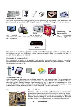 Dispositivos de salida:
Son aquellos que permiten mostrar información procesada por el computador. Entre otros están, las
pantallas de video, impresoras, audífonos, plotters, guantes de realidad virtual, gafas y cascos virtuales.
Dispositivos de
Comunicación:
Son aquellos que le permiten a un computador
comunicarse con otros. Entre estos se cuentan los módems, tarjetas de
red y enrutadores.
Modem
El módem es un aparato que permite a los PC intercambiar datos por las líneas telefónicas. Es el
dispositivo que se usa para navegar por Internet. También sirve para enviar y recibir faxes desde el PC
(por ello algunos lo llaman fax-módem).
Dispositivos de Almacenamiento:
Son aquellos de los cuales el computador puede guardar información nueva y obtener información
previamente almacenada. Entre otros están los discos flexibles, discos duros, unidades de cinta, CD-ROM,
CD-ROM de re-escritura y DVD.
Asignación de unidades
Usted debe saber la designación (la letra) de la unidad para que pueda indicarle a la computadora en
dónde guardar y recuperar los archivos que se necesitan. Las unidades se designan por letra del alfabeto.
La unidad de disco duro es designada comúnmente con la letra C, la unidad de disquetes con la A, la
unidad de CD con la D y a las demás unidades extraíbles E,F,G, etc. Sin embargo, si la unidad de disco
duro está particionada, se designa como C y D, y la unidad de CD queda como unidad E.
1.6.2 Hardware Interno
Se refiere a todos los elementos que forman parte del proceso, estos
se encuentran dentro de la unidad principal o Dispositivo de cómputo.
Dentro de esta caja encontramos los elementos o dispositivos
internos, algunos de ellos los encontramos incrustados en una placa
principal llamada Mother Board y otros conectados por buses a ella.
• Mother Board
 