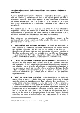 ¿Cuál es la importancia de la planeación en el proceso para la toma de
decisiones?
"La vida de todo administrador está llena de incontables decisiones. Algunas
son tan rutinarias y recurrentes que casi no se requiere pensar en ellas de
nuevo para tomarlas. Otras, ponen a prueba el alma del hombre. Estas son las
decisiones estratégicas, las que atañen a la supervivencia, a nuevas
direcciones, a cambios en la organización, a elección entre individuos que
compiten"2
Una decisión es una elección que se hace entre dos o más alternativas
disponibles. Aunque se piensa que la toma de decisiones se debe cubrir
únicamente en la planeación, la mayor parte de autores coinciden que se
toman decisiones en las demás etapas del proceso administrativo.
Los problemas no solucionados y las posibilidades obligan a los
administradores a tomar decisiones. Esta función debe darse mediante un
proceso, este a su vez puede ser:
 Identificación del problema existente: La toma de decisiones es
esencialmente un proceso de resolución de problemas que implica eliminar
las barreras existentes para el logro de las metas de la organización.
Naturalmente, el primer paso de este proceso de eliminación consiste en
identificar exactamente cuáles son estas barreras o problemas. Solo después
de que las barreras han sido descubiertas y adecuadamente identificadas
podrá la administración tomar los pasos necesarios para eliminarlas.
 Listado de soluciones alternativas para el problema: Una vez que un
problema ha sido identificado, deberán listarse las diversas soluciones
alternativas para él. Muy pocos problemas organizacionales tienen solamente
una solución, y por lo tanto, los administradores no deben tener la actitud de
que un problema puede ser resuelto solo en una forma. En lugar de ello,
deben desarrollar un marco conceptual que los motive a buscar las muchas
soluciones alternativas que existen para la mayoría de los problemas
organizacionales.
 Selección de la mejor alternativa: Los responsables de las decisiones
pueden elegir la solución más benéfica, sólo después de que han evaluado
cada alternativa muy cuidadosamente. Esta evaluación debe consistir en tres
pasos: primero, los responsables de tomas de decisiones deben enumerar,
en la forma más exacta posible, los efectos potenciales de cada alternativa tal
y como si la alternativa hubiese sido ya elegida e implantada. Segundo, los
responsables de decisiones deben asignar un factor de probabilidad a cada
uno de los efectos potenciales. Esto indicaría qué tan probable sería la
ocurrencia del efecto si la alternativa fuese implantada. Tercero, teniendo
presentes las metas organizacionales, los responsables de la toma de
2 Marshall E. Dimock.Principios y normas de admón.pág.243
 