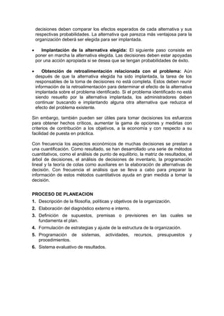 decisiones deben comparar los efectos esperados de cada alternativa y sus
respectivas probabilidades. La alternativa que parezca más ventajosa para la
organización deberá ser elegida para ser implantada.
 Implantación de la alternativa elegida: El siguiente paso consiste en
poner en marcha la alternativa elegida. Las decisiones deben estar apoyadas
por una acción apropiada si se desea que se tengan probabilidades de éxito.
 Obtención de retroalimentación relacionada con el problema: Aún
después de que la alternativa elegida ha sido implantada, la tarea de los
responsables de la toma de decisiones no está completa. Estos deben reunir
información de la retroalimentación para determinar el efecto de la alternativa
implantada sobre el problema identificado. Si el problema identificado no está
siendo resuelto por la alternativa implantada, los administradores deben
continuar buscando e implantando alguna otra alternativa que reduzca el
efecto del problema existente.
Sin embargo, también pueden ser útiles para tomar decisiones los esfuerzos
para obtener hechos críticos, aumentar la gama de opciones y medirlas con
criterios de contribución a los objetivos, a la economía y con respecto a su
facilidad de puesta en práctica.
Con frecuencia los aspectos económicos de muchas decisiones se prestan a
una cuantificación. Como resultado, se han desarrollado una serie de métodos
cuantitativos, como el análisis de punto de equilibrio, la matriz de resultados, el
árbol de decisiones, el análisis de decisiones de inventario, la programación
lineal y la teoría de colas como auxiliares en la elaboración de alternativas de
decisión. Con frecuencia el análisis que se lleva a cabo para preparar la
información de estos métodos cuantitativos ayuda en gran medida a tomar la
decisión.
PROCESO DE PLANEACION
1. Descripción de la filosofía, políticas y objetivos de la organización.
2. Elaboración del diagnóstico externo e interno.
3. Definición de supuestos, premisas o previsiones en las cuales se
fundamenta el plan.
4. Formulación de estrategias y ajuste de la estructura de la organización.
5. Programación de sistemas, actividades, recursos, presupuestos y
procedimientos.
6. Sistema evaluativo de resultados.
 