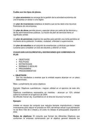 Cuáles son los tipos de planes.
Un plan económico se encarga de la gestión de la actividad económica de
una Empresa un sector o una región.
Un plan de inversiones establece el destino que se les dará a los recursos
financieros de una empresa.
Un plan de obras permite prever y ejecutar obras por parte de los técnicos y
de las administraciones públicas. La noción de plan de servicios tiene un
significado similar.
Un plan de pensiones organiza los aportes para percibir una renta periódica al
momento de la jubilación, invalidez, viudedad, orfandad o supervivencia.
Un plan de estudios es el conjunto de enseñanzas y prácticas que deben
cursarse para completar un ciclo de estudios y obtener un título.
CUALES SON LOS ELEMENTOS y DEFINICIONES QUE COMPONEN UN
PLAN
 OBJETIVOS
 POLITICAS
 ESTRATEGIAS
 NORMAS O REGLAS
 PROGRAMAS
 PROCEDIMIENTOS
 OBJETIVOS.
Son los resultados o eventos que la entidad espera alcanzar en un plazo
determinado.
Meta: cumplimiento de varios objetivos
Ejemplo: Objetivos cuantitativos.- mejorar utilidad en el ejercicio de este año
2004.
Objetivos cuantitativos expresados en medidas - alcanzar un 12% utilidad
sobre la inversión en el ejercicio de 2004.
Se dificulta marcar obj. Cuantitativos en el área de recursos humanos
Ejemplo:
Instalar en equipo de computo que reduzca tiempos improductivos y tareas
innecesarias para reducir el proceso en 50% del tiempo actual cuya planeación
no se lleve más de 2 meses y el costo no rebase el presupuesto asignado al
área.
Redes de objetivos: El conjunto que forman los diferentes Objetivos que
conforman la empresa comenzando por el objetivo general después los
 