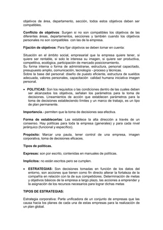 objetivos de área, departamento, sección, todos estos objetivos deben ser
compatibles.
Conflicto de objetivos: Surgen si no son compatibles los objetivos de las
diferentes áreas, departamentos, secciones y también cuando los objetivos
personales no son compatibles con las de la empresa.
Fijación de objetivos: Para fijar objetivos se deben tomar en cuenta:
Situación en el ámbito social, empresarial que la empresa quiere tener, si
quiere ser rentable, si solo le interesa su imagen, si quiere ser productiva,
competitiva, ecológica, participación de mercado posicionamiento.
Su forma interna o forma de administrarse, estructura, personal capacitado,
presupuesto amplio, comunicación, tecnología - proceso y técnicas.
Sobre la base del personal: diseño de puesto eficiente, estructura de sueldos
adecuada, valores personales, capacitación calidad humana iniciativa imagen
personal.
 POLITICAS: Son los requisitos o las condiciones dentro de las cuales deben
ser alcanzados los objetivos, señalan los parámetros para la toma de
decisiones. Lineamientos de acción que establecen parámetros para la
toma de decisiones estableciendo límites y un marco de trabajo, es un tipo
de plan permanente.
Importancia.- permiten que la toma de decisiones sea efectiva.
Forma de establecerlas: Las establece la alta dirección a través de un
consenso. Hay políticas para toda la empresa (generales) y para cada nivel
jerárquico (funcional y específico).
Propósito: Marcar una pauta, tener control de una empresa, imagen
corporativa, toma de decisiones eficaces.
Tipos de políticas.
Expresas: son por escrito, contenidas en manuales de políticas.
Implícitos: no están escritos pero se cumplen.
 ESTRATEGIAS: Son decisiones tomadas en función de los datos del
entorno, son acciones que tienen como fin directo alterar la fortaleza de la
compañía en relación con la de sus competidores. Determinación de metas
y objetivos básicos de la empresa a largo plazo, las acciones a emprender y
la asignación de los recursos necesarios para lograr dichas metas
TIPOS DE ESTRATEGIAS:
Estrategia corporativa: Parte unificadora de un conjunto de empresas que las
causa hacia los planes de cada una de estas empresas para la realización de
un plan global.
 