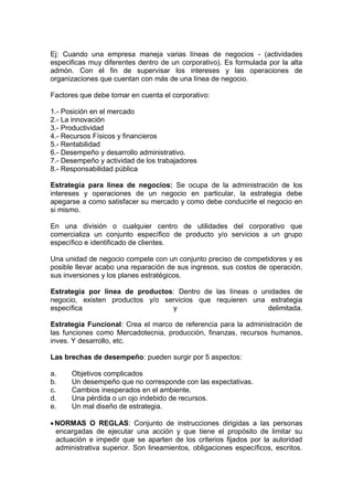 Ej: Cuando una empresa maneja varias líneas de negocios - (actividades
especificas muy diferentes dentro de un corporativo). Es formulada por la alta
admón. Con el fin de supervisar los intereses y las operaciones de
organizaciones que cuentan con más de una línea de negocio.
Factores que debe tomar en cuenta el corporativo:
1.- Posición en el mercado
2.- La innovación
3.- Productividad
4.- Recursos Físicos y financieros
5.- Rentabilidad
6.- Desempeño y desarrollo administrativo.
7.- Desempeño y actividad de los trabajadores
8.- Responsabilidad pública
Estrategia para línea de negocios: Se ocupa de la administración de los
intereses y operaciones de un negocio en particular, la estrategia debe
apegarse a como satisfacer su mercado y como debe conducirle el negocio en
si mismo.
En una división o cualquier centro de utilidades del corporativo que
comercializa un conjunto específico de producto y/o servicios a un grupo
específico e identificado de clientes.
Una unidad de negocio compete con un conjunto preciso de competidores y es
posible llevar acabo una reparación de sus ingresos, sus costos de operación,
sus inversiones y los planes estratégicos.
Estrategia por línea de productos: Dentro de las líneas o unidades de
negocio, existen productos y/o servicios que requieren una estrategia
específica y delimitada.
Estrategia Funcional: Crea el marco de referencia para la administración de
las funciones como Mercadotecnia, producción, finanzas, recursos humanos,
inves. Y desarrollo, etc.
Las brechas de desempeño: pueden surgir por 5 aspectos:
a. Objetivos complicados
b. Un desempeño que no corresponde con las expectativas.
c. Cambios inesperados en el ambiente.
d. Una pérdida o un ojo indebido de recursos.
e. Un mal diseño de estrategia.
NORMAS O REGLAS: Conjunto de instrucciones dirigidas a las personas
encargadas de ejecutar una acción y que tiene el propósito de limitar su
actuación e impedir que se aparten de los criterios fijados por la autoridad
administrativa superior. Son lineamientos, obligaciones específicos, escritos.
 
