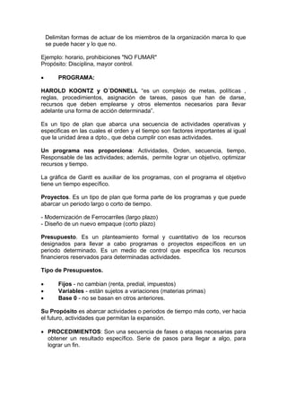 Delimitan formas de actuar de los miembros de la organización marca lo que
se puede hacer y lo que no.
Ejemplo: horario, prohibiciones "NO FUMAR"
Propósito: Disciplina, mayor control.
 PROGRAMA:
HAROLD KOONTZ y O´DONNELL “es un complejo de metas, políticas ,
reglas, procedimientos, asignación de tareas, pasos que han de darse,
recursos que deben emplearse y otros elementos necesarios para llevar
adelante una forma de acción determinada”.
Es un tipo de plan que abarca una secuencia de actividades operativas y
especificas en las cuales el orden y el tiempo son factores importantes al igual
que la unidad área a dpto., que deba cumplir con esas actividades.
Un programa nos proporciona: Actividades, Orden, secuencia, tiempo,
Responsable de las actividades; además, permite lograr un objetivo, optimizar
recursos y tiempo.
La gráfica de Gantt es auxiliar de los programas, con el programa el objetivo
tiene un tiempo específico.
Proyectos. Es un tipo de plan que forma parte de los programas y que puede
abarcar un periodo largo o corto de tiempo.
- Modernización de Ferrocarriles (largo plazo)
- Diseño de un nuevo empaque (corto plazo)
Presupuesto. Es un planteamiento formal y cuantitativo de los recursos
designados para llevar a cabo programas o proyectos específicos en un
periodo determinado. Es un medio de control que especifica los recursos
financieros reservados para determinadas actividades.
Tipo de Presupuestos.
 Fijos - no cambian (renta, predial, impuestos)
 Variables - están sujetos a variaciones (materias primas)
 Base 0 - no se basan en otros anteriores.
Su Propósito es abarcar actividades o periodos de tiempo más corto, ver hacia
el futuro, actividades que permitan la expansión.
 PROCEDIMIENTOS: Son una secuencia de fases o etapas necesarias para
obtener un resultado específico. Serie de pasos para llegar a algo, para
lograr un fin.
 