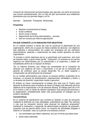 Conjunto de instrucciones pormenorizadas para ejecutar una serie de acciones
que ocurren periódicamente. Son un tipo de plan permanente que establecen
parámetros que nos permiten llegar a un fin.
Ejemplo: Operación Transporte Almacenaje
Propósitos
 Realizar correctamente el trabajo
 Evitar conflictos
 Ahorro costo y tiempo
 Seguimiento de la línea administrativa. - proceso
 Que se conozca por toda la organización.
EN QUE CONSISTE LA PLANEACION POR OBJETIVOS
Es un método práctico a través del cual se construye la efectividad de una
organización, dentro de un grupo de metas posibles de alcanzar, con objetivos
bien definidos y estructurados, los cuales son evaluados por los miembros
administrativos, gerentes y supervisores de cada unidad operativa de dicha
organización.
"A process in which objectives set by a subordinate and supervisor, and must
be reached within a given timed period”
. Traducción: Un proceso en el cual los
objetivos son determinados por un subordinado y un supervisor, y deben ser
completados dentro de un espacio de tiempo.
"Es un sistema dinámico que integra las necesidades de la compañía de
alcanzar sus objetivos de lucro y crecimiento, a la par de la necesidad del
gerente de contribuir para su propio desarrollo. Es un estilo exigente y
compensador de administración de empresas"
Es un modelo administrativo que incluye un proceso político: propósitos de la
empresa, un proceso de planeamiento: organizacional, estratégico y táctico y
un proceso de dirección: supervisión media y ejecución.
El énfasis en hacer correctamente el trabajo (the best way of Taylor) para
alcanzar la eficiencia pasó al énfasis de hacer el trabajo más relevante para los
objetivos de la organización a fin de alcanzar eficacia. El trabajo pasó de un fin
en sí mismo, a ser un medio de obtener resultados. Esto porque las personas y
la organización, probablemente están más preocupadas en trabajas que en
producir resultados.
Características
Es un sistema de planificación que consiste en diseñar un plan de actuación
mediante la definición de unas estrategias, entendiendo por tales "los caminos
o vías que es necesario recorrer para alcanzar los objetivos propuestos"
mediante la realización y desarrollo de determinados proyectos de actuación,
proyectos que es preciso definir como "un conjunto de actividades dirigidas a
obtener un resultado", esto va a permitir a la empresa conocer:
 Las actividades que deben realizarse, aun por mínimas que éstas sean.
 Quién debe realizarlas
 