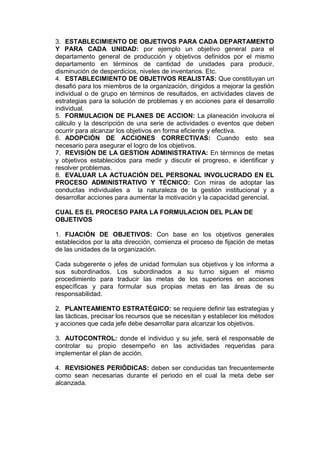 3. ESTABLECIMIENTO DE OBJETIVOS PARA CADA DEPARTAMENTO
Y PARA CADA UNIDAD: por ejemplo un objetivo general para el
departamento general de producción y objetivos definidos por el mismo
departamento en términos de cantidad de unidades para producir,
disminución de desperdicios, niveles de inventarios. Etc.
4. ESTABLECIMIENTO DE OBJETIVOS REALISTAS: Que constituyan un
desafió para los miembros de la organización, dirigidos a mejorar la gestión
individual o de grupo en términos de resultados, en actividades claves de
estrategias para la solución de problemas y en acciones para el desarrollo
individual.
5. FORMULACION DE PLANES DE ACCION: La planeación involucra el
cálculo y la descripción de una serie de actividades o eventos que deben
ocurrir para alcanzar los objetivos en forma eficiente y efectiva.
6. ADOPCIÓN DE ACCIONES CORRECTIVAS: Cuando esto sea
necesario para asegurar el logro de los objetivos.
7. REVISIÓN DE LA GESTION ADMINISTRATIVA: En términos de metas
y objetivos establecidos para medir y discutir el progreso, e identificar y
resolver problemas.
8. EVALUAR LA ACTUACIÓN DEL PERSONAL INVOLUCRADO EN EL
PROCESO ADMINISTRATIVO Y TÉCNICO: Con miras de adoptar las
conductas individuales a la naturaleza de la gestión institucional y a
desarrollar acciones para aumentar la motivación y la capacidad gerencial.
CUAL ES EL PROCESO PARA LA FORMULACION DEL PLAN DE
OBJETIVOS
1. FIJACIÓN DE OBJETIVOS: Con base en los objetivos generales
establecidos por la alta dirección, comienza el proceso de fijación de metas
de las unidades de la organización.
Cada subgerente o jefes de unidad formulan sus objetivos y los informa a
sus subordinados. Los subordinados a su turno siguen el mismo
procedimiento para traducir las metas de los superiores en acciones
específicas y para formular sus propias metas en las áreas de su
responsabilidad.
2. PLANTEAMIENTO ESTRATÉGICO: se requiere definir las estrategias y
las tácticas, precisar los recursos que se necesitan y establecer los métodos
y acciones que cada jefe debe desarrollar para alcanzar los objetivos.
3. AUTOCONTROL: donde el individuo y su jefe, será el responsable de
controlar su propio desempeño en las actividades requeridas para
implementar el plan de acción.
4. REVISIONES PERIÓDICAS: deben ser conducidas tan frecuentemente
como sean necesarias durante el periodo en el cual la meta debe ser
alcanzada.
 