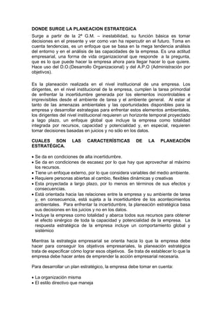 DONDE SURGE LA PLANEACION ESTRATEGICA
Surge a partir de la 2ª G.M. – inestabilidad, su función básica es tomar
decisiones en el presente y ver como van ha repercutir en el futuro. Toma en
cuenta tendencias, es un enfoque que se basa en la mega tendencia análisis
del entorno y en el análisis de las capacidades de la empresa. Es una actitud
empresarial, una forma de vida organizacional que responde a la pregunta,
que es lo que puede hacer la empresa ahora para llegar hacer lo que quiere.
Hace uso del D.O.(Desarrollo Organizacional) y del A.P.O (Administración por
objetivos).
Es la planeación realizada en el nivel institucional de una empresa. Los
dirigentes, en el nivel institucional de la empresa, cumplen la tarea primordial
de enfrentar la incertidumbre generada por los elementos incontrolables e
imprevisibles desde el ambiente de tarea y el ambiente general. Al estar al
tanto de las amenazas ambientales y las oportunidades disponibles para la
empresa y desarrollar estrategias para enfrentar estos elementos ambientales,
los dirigentes del nivel institucional requieren un horizonte temporal proyectado
a lago plazo, un enfoque global que incluye la empresa como totalidad
integrada por recursos, capacidad y potencialidad y, en especial, requieren
tomar decisiones basadas en juicios y no sólo en los datos.
CUALES SON LAS CARACTERÍSTICAS DE LA PLANEACIÓN
ESTRATÉGICA.
 Se da en condiciones de alta incertidumbre.
 Se da en condiciones de escasez por lo que hay que aprovechar al máximo
los recursos.
 Tiene un enfoque externo, por lo que considera variables del medio ambiente.
 Requiere personas abiertas al cambio, flexibles dinámicas y creativas
 Esta proyectada a largo plazo, por lo menos en términos de sus efectos y
consecuencias.
 Está orientada hacia las relaciones entre la empresa y su ambiente de tarea
y, en consecuencia, está sujeta a la incertidumbre de los acontecimientos
ambientales. Para enfrentar la incertidumbre, la planeación estratégica basa
sus decisiones en los juicios y no en los datos.
 Incluye la empresa como totalidad y abarca todos sus recursos para obtener
el efecto sinérgico de toda la capacidad y potencialidad de la empresa. La
respuesta estratégica de la empresa incluye un comportamiento global y
sistémico
Mientras la estrategia empresarial se orienta hacia lo que la empresa debe
hacer para conseguir los objetivos empresariales, la planeación estratégica
trata de especificar cómo lograr esos objetivos. Se trata de establecer lo que la
empresa debe hacer antes de emprender la acción empresarial necesaria.
Para desarrollar un plan estratégico, la empresa debe tomar en cuenta:
 La organización misma
 El estilo directivo que maneja
 
