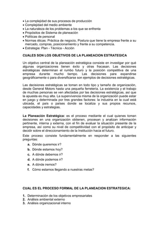  La complejidad de sus procesos de producción
 Complejidad del medio ambiente
 La naturaleza de los problemas a los que se enfrenta
 Propósitos de Sistema de planeación
 Políticas de personal
 Normas éticas: Práctica de negocio, Postura que tiene la empresa frente a su
mercado, compras, posicionamiento y frente a su competencia.
 Estrategia: Plan - Técnica - Acción
CUALES SON LOS OBJETIVOS DE LA PLANEACION ESTRATEGICA
Un objetivo central de la planeación estratégica consiste en investigar por qué
algunas organizaciones tienen éxito y otras fracasan. Las decisiones
estratégicas determinan el rumbo futuro y la posición competitiva de una
empresa durante mucho tiempo. Las decisiones para expandirse
geográficamente o para diversificarse son ejemplos de decisiones estratégicas.
Las decisiones estratégicas se toman en todo tipo y tamaño de organización,
desde General Motors hasta una pequeña ferretería. La existencia y el trabajo
de muchas personas se ven afectadas por las decisiones estratégicas, así que
la apuesta es muy alta. La supervivencia misma de la organización puede estar
en juego y determinada por tres grandes factores: la industria en la cual está
ubicada, el país o países donde se localiza y sus propios recursos,
capacidades y estrategias.
La Planeación Estratégica: es el proceso mediante el cual quienes toman
decisiones en una organización obtienen, procesan y analizan información
pertinente, interna y externa, con el fin de evaluar la situación presente de la
empresa, así como su nivel de competitividad con el propósito de anticipar y
decidir sobre el direccionamiento de la Institución hacia el futuro.
Este proceso consiste fundamentalmente en responder a las siguientes
preguntas:
a. Dónde queremos ir?
b. Dónde estamos hoy?
c. A dónde debemos ir?
d. A dónde podemos ir?
e. A dónde iremos?
f. Cómo estamos llegando a nuestras metas?
CUAL ES EL PROCESO FORMAL DE LA PLANEACION ESTRATEGICA:
1. Determinación de los objetivos empresariales
2. Análisis ambiental externo
3. Análisis organizacional interno
 