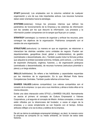 STAFF (personal): Los empleados son la columna vertebral de cualquier
organización y uno de sus más importantes activos. Los recursos humanos
deben estar orientados hacia la estrategia.
SYSTEMS (sistemas): Incluye los procesos internos que definen los
parámetros de funcionamiento de la Empresa y los sistemas de información
son los canales por los que discurre la información. Los procesos y la
información pueden compararse con la sangre que fluye por un cuerpo.
STRATEGY (estrategia): La manera de organizar y enfocar los recursos, para
conseguir los objetivos de la organización. Podríamos compararlo con el
cerebro de una organización.
STRUCTURE (estructura): La manera en que se organizan, se relacionan e
interactúan las distintas variables como unidades de negocio. Pueden ser
departamentales, geográficas (local, global o multidoméstica), de gestión
(centralizada o descentralizada, etc.). También puede incluir la fórmula jurídica
que adquiere la entidad (sociedad anónima, limitada, joint-venture...), la fórmula
de expansión (franquicia, orgánica, fusiones…), de organización jerárquica
(centralizada o descentralizada), de recursos humanos (estructura piramidal o
plana) y un largo etcétera.
SKILLS (habilidades): Se refiere a las habilidades y capacidades requeridas
por los miembros de la organización. Es lo que Michael Porte llama
Competencias Centrales. También puede referirse al know how.
SHARED VALUES (valores compartidos): Los valores compartidos son el
corazón de la empresa. Lo que une a sus miembros y alinea a todos ellos en la
misma dirección.
Existe una clara interacción entre STYLE y SHARED VALUES. Normalmente
se asocia al primero el concepto de Cultura Empresarial o Valores
Corporativos, y al segundo el concepto de Misión. Ambos conceptos, a menudo
están influidos por la idiosincrasia del fundador, a veces el origen de la
empresa, y a veces simplemente se van forjando con el tiempo. Ambos
atributos reflejan a la vez la ética y estética de la empresa.
De ahí se deriva la estrategia empresarial (strategy), es decir, la manera como
la empresa se comporta en su medio ambiente, en función de estos siete
factores.
 