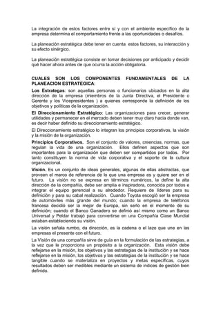 La integración de estos factores entre sí y con el ambiente específico de la
empresa determina el comportamiento frente a las oportunidades o desafíos.
La planeación estratégica debe tener en cuenta estos factores, su interacción y
su efecto sinérgico.
La planeación estratégica consiste en tomar decisiones por anticipado y decidir
qué hacer ahora antes de que ocurra la acción obligatoria.
CUALES SON LOS COMPONENTES FUNDAMENTALES DE LA
PLANEACION ESTRATEGICA:
Los Estrategas: son aquellas personas o funcionarios ubicados en la alta
dirección de la empresa (miembros de la Junta Directiva, el Presidente o
Gerente y los Vicepresidentes ) a quienes corresponde la definición de los
objetivos y políticas de la organización.
El Direccionamiento Estratégico: Las organizaciones para crecer, generar
utilidades y permanecer en el mercado deben tener muy claro hacia donde van,
es decir haber definido su direccionamiento estratégico.
El Direccionamiento estratégico lo integran los principios corporativos, la visión
y la misión de la organización.
Principios Corporativos. Son el conjunto de valores, creencias, normas, que
regulan la vida de una organización. Ellos definen aspectos que son
importantes para la organización que deben ser compartidos por todos. Por
tanto constituyen la norma de vida corporativa y el soporte de la cultura
organizacional.
Visión. Es un conjunto de ideas generales, algunas de ellas abstractas, que
proveen el marco de referencia de lo que una empresa es y quiere ser en el
futuro. La visión no se expresa en términos numéricos, la define la alta
dirección de la compañía, debe ser amplia e inspiradora, conocida por todos e
integrar el equipo gerencial a su alrededor. Requiere de líderes para su
definición y para su cabal realización. Cuando Toyota escogió ser la empresa
de automóviles más grande del mundo; cuando la empresa de teléfonos
francesa decidió ser la mejor de Europa, sin serlo en el momento de su
definición; cuando el Banco Ganadero se definió así mismo como un Banco
Universal y Peldar trabajó para convertirse en una Compañía Clase Mundial
estaban estableciendo su visión.
La visión señala rumbo, da dirección, es la cadena o el lazo que une en las
empresas el presente con el futuro.
La Visión de una compañía sirve de guía en la formulación de las estrategias, a
la vez que le proporciona un propósito a la organización. Esta visión debe
reflejarse en la misión, los objetivos y las estrategias de la institución y se hace
reflejarse en la misión, los objetivos y las estrategias de la institución y se hace
tangible cuando se materializa en proyectos y metas específicas, cuyos
resultados deben ser medibles mediante un sistema de índices de gestión bien
definido.
 