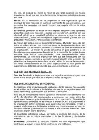 Por ello, el ejercicio de definir la visión es una tarea gerencial de mucha
importancia, de allí que sea parte fundamental del proceso estratégico de una
empresa.
Misión. Es la formulación de los propósitos de una organización que la
distingue de otros negocios en cuanto al cubrimiento de sus operaciones, sus
productos, los mercados y el talento humano que soporta el logro de estos
propósitos.
En términos generales, la misión de una empresa responde a las siguientes
preguntas:¿Cuál es su negocio? ¿Cuáles son sus valores? ¿Quiénes son sus
clientes? ¿Cuál es su prioridad? ¿Cuáles los deberes y derechos de sus
colaboradores? ¿Cuáles son sus objetivos organizacionales? ¿Cuáles son sus
productos y mercados? ¿Para que existe la empresa?
La misión, por tanto, debe ser claramente formulada, difundida y conocida por
todos los colaboradores. Los comportamientos de la organización deben ser
consecuentes con esta misión, así como la conducta de todos los miembros de
la organización. La misión no puede convertirse en pura palabrería o en
formulaciones que aparecen en las oficinas de la compañía. La misión de una
empresa debe inducir comportamientos, crear comportamientos, crear
compromisos. La vida de la organización tiene que ser consecuente con sus
principios y valores, su visión y su misión. La contradicción entre la misión y la
vida diaria de la organización es fatal para la calidad de vida de la compañía.
Se refleja inmediatamente en su clima organizacional, lo cual puede ser
supremamente peligroso para la vida, paz y sobrevivencia de la empresa.
QUE SON LOS OBJETIVOS GLOBALES
Son los Resultado a largo plazo que una organización espera lograr para
hacer real la misión y la visón de la empresa, o área de negocio.
QUE ES EL DIAGNÓSTICO ESTRATÉGICO.
Es responder a las preguntas dónde estábamos, dónde estamos hoy, consiste
en el análisis de fortalezas y debilidades internas de las organizaciones, así
como amenazas y oportunidades que enfrenta la institución.
Para ello, es indispensable obtener y procesar información sobre el entorno con
el fin de identificar allí oportunidades y amenazas, así como sobre las
condiciones, fortalezas y debilidades internas de la organización. El análisis de
oportunidades y amenazas ha de conducir al análisis DOFA, el cual permitirá a
la organización definir estrategias para aprovechar sus fortalezas, revisar y
prevenir el efecto de sus debilidades, anticiparse y prepararse para aprovechar
las oportunidades y prevenir oportunamente el efecto de las amenazas. Este
análisis es el gran aporte del DOFA.
El diagnóstico estratégico incluye, por tanto, la auditoria del entorno, de la
competencia, de la cultura corporativa y de las fortalezas y debilidades
internas.
Fortalezas: Actividades y atributos internos de una organización que
contribuyen y apoyan el logro de los objetivos de una institución.
 