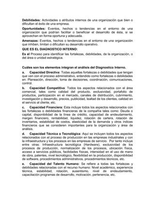 Debilidades: Actividades o atributos internos de una organización que bien o
dificultan el éxito de una empresa.
Oportunidades: Eventos, hechos o tendencias en el entorno de una
organización que podrían facilitar o beneficiar el desarrollo de ésta, si se
aprovechan en forma oportuna y adecuada.
Amenazas: Eventos, hechos o tendencias en el entorno de una organización
que inhiben, limitan o dificultan su desarrollo operativo.
QUE ES EL DIAGNOSTICO INTERNO:
Es el Proceso para identificar las fortalezas, debilidades, de la organización, o
del área o unidad estratégica.
Cuáles son los elementos integran el análisis del Diagnostico Interno.
a. Capacidad Directiva: Todas aquellas fortalezas o debilidades que tengan
que ven con el proceso administrativo, entendido como fortalezas o debilidades
en: Planeación, dirección, toma de decisiones, coordinación, comunicaciones,
control.
b. Capacidad Competitiva: Todos los aspectos relacionados con el área
comercial, tales como calidad del producto, exclusividad, portafolio de
productos, participación en el mercado, canales de distribución, cubrimiento,
investigación y desarrollo, precios, publicidad, lealtad de los clientes, calidad en
el servicio al cliente, etc.
c. Capacidad Financiera: Esta incluye todos los aspectos relacionados con
las fortalezas o debilidades financieras de la compañía tales como: Deuda o
capital, disponibilidad de la línea de crédito, capacidad de endeudamiento,
margen financiero, rentabilidad, liquidez, rotación de cartera, rotación de
inventarios, estabilidad de costos, elasticidad de la demanda y otros índices
financieros que se consideren importantes para la organización y área de
análisis.
d. Capacidad Técnica o Tecnológica: Aquí se incluyen todos los aspectos
relacionados con el proceso de producción en las empresas industriales y con
la infraestructura y los procesos en las empresas de servicio. Por tanto incluye
entre otras: Infraestructura tecnológica (Hardware), exclusividad de los
procesos de producción, normalización de los procesos, ubicación física,
acceso a servicios públicos, facilidades físicas, intensidad en el uso de mano
de obra, patentes, nivel tecnológico, flexibilidad en la producción, disponibilidad
de software, procedimientos administrativos, procedimientos técnicos, etc.
e. Capacidad del Talento Humano: Se refiere a todas las fortalezas y
debilidades relacionadas con el recurso humano: Nivel académico, experiencia
técnica, estabilidad, rotación, ausentismo, nivel de endeudamiento,
capacitación programas de desarrollo, motivación, pertenencia, etc.
 