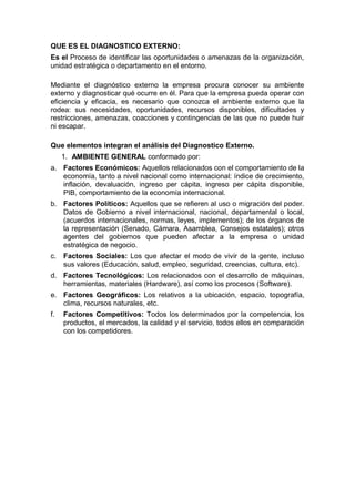 QUE ES EL DIAGNOSTICO EXTERNO:
Es el Proceso de identificar las oportunidades o amenazas de la organización,
unidad estratégica o departamento en el entorno.
Mediante el diagnóstico externo la empresa procura conocer su ambiente
externo y diagnosticar qué ocurre en él. Para que la empresa pueda operar con
eficiencia y eficacia, es necesario que conozca el ambiente externo que la
rodea: sus necesidades, oportunidades, recursos disponibles, dificultades y
restricciones, amenazas, coacciones y contingencias de las que no puede huir
ni escapar.
Que elementos integran el análisis del Diagnostico Externo.
1. AMBIENTE GENERAL conformado por:
a. Factores Económicos: Aquellos relacionados con el comportamiento de la
economía, tanto a nivel nacional como internacional: índice de crecimiento,
inflación, devaluación, ingreso per cápita, ingreso per cápita disponible,
PIB, comportamiento de la economía internacional.
b. Factores Políticos: Aquellos que se refieren al uso o migración del poder.
Datos de Gobierno a nivel internacional, nacional, departamental o local,
(acuerdos internacionales, normas, leyes, implementos); de los órganos de
la representación (Senado, Cámara, Asamblea, Consejos estatales); otros
agentes del gobiernos que pueden afectar a la empresa o unidad
estratégica de negocio.
c. Factores Sociales: Los que afectar el modo de vivir de la gente, incluso
sus valores (Educación, salud, empleo, seguridad, creencias, cultura, etc).
d. Factores Tecnológicos: Los relacionados con el desarrollo de máquinas,
herramientas, materiales (Hardware), así como los procesos (Software).
e. Factores Geográficos: Los relativos a la ubicación, espacio, topografía,
clima, recursos naturales, etc.
f. Factores Competitivos: Todos los determinados por la competencia, los
productos, el mercados, la calidad y el servicio, todos ellos en comparación
con los competidores.
 
