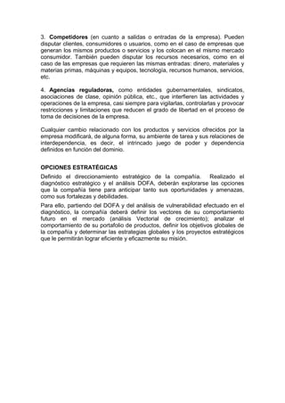 3. Competidores (en cuanto a salidas o entradas de la empresa). Pueden
disputar clientes, consumidores o usuarios, como en el caso de empresas que
generan los mismos productos o servicios y los colocan en el mismo mercado
consumidor. También pueden disputar los recursos necesarios, como en el
caso de las empresas que requieren las mismas entradas: dinero, materiales y
materias primas, máquinas y equipos, tecnología, recursos humanos, servicios,
etc.
4. Agencias reguladoras, como entidades gubernamentales, sindicatos,
asociaciones de clase, opinión pública, etc., que interfieren las actividades y
operaciones de la empresa, casi siempre para vigilarlas, controlarlas y provocar
restricciones y limitaciones que reducen el grado de libertad en el proceso de
toma de decisiones de la empresa.
Cualquier cambio relacionado con los productos y servicios ofrecidos por la
empresa modificará, de alguna forma, su ambiente de tarea y sus relaciones de
interdependencia, es decir, el intrincado juego de poder y dependencia
definidos en función del dominio.
OPCIONES ESTRATÉGICAS
Definido el direccionamiento estratégico de la compañía. Realizado el
diagnóstico estratégico y el análisis DOFA, deberán explorarse las opciones
que la compañía tiene para anticipar tanto sus oportunidades y amenazas,
como sus fortalezas y debilidades.
Para ello, partiendo del DOFA y del análisis de vulnerabilidad efectuado en el
diagnóstico, la compañía deberá definir los vectores de su comportamiento
futuro en el mercado (análisis Vectorial de crecimiento); analizar el
comportamiento de su portafolio de productos, definir los objetivos globales de
la compañía y determinar las estrategias globales y los proyectos estratégicos
que le permitirán lograr eficiente y eficazmente su misión.
 