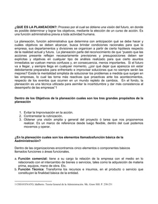¿QUE ES LA PLANEACION?: Proceso por el cual se obtiene una visión del futuro, en donde
es posible determinar y lograr los objetivos, mediante la elección de un curso de acción. Es
una función administrativa previa a toda actividad humana.
La planeación, función administrativa que determina con anticipación qué se debe hacer y
cuáles objetivos se deben alcanzar, busca brindar condiciones racionales para que la
empresa, sus departamentos y divisiones se organicen a partir de cierta hipótesis respecto
de la realidad actual y futura. La planeación parte del reconocimiento de que “puesto que las
acciones presente reflejan necesariamente previsiones y presuposiciones deben ser
explícitas y objetivas en cualquier tipo de análisis realizado para que cierto asuntos
inmediatos se vuelvan menos confusos y, en consecuencia, menos importantes. Si el futuro
va a llegar, y siempre llega en cualquier momento, ¿por qué dejar que aparezca sin estar
debidamente preparados para enfrentarlo e improvisar soluciones que no siempre serán las
mejores? Existe la mentalidad simplista de solucionar los problemas a medida que surgen en
las empresas, lo cual las torna más reactivas que proactivas ante los acontecimientos,
respecto de los eventos que ocurren en un mundo repleto de cambios. En el fondo, la
planeación es una técnica utilizada para asimilar la incertidumbre y dar más consistencia al
desempeño de las empresas”1
Dentro de los Objetivos de la planeación cuales son los tres grandes propósitos de la
planeación
1. Evitar la Improvisación en la acción.
2. Contrarrestar la rutinización.
3. Obtener una visión amplia y general del proyecto ó tarea que nos proponemos
realizar. Es un marco de referencia desde luego flexible, dentro del cual podemos
movernos y operar.
¿En la planeación cuales son los elementos llamadosfunción básica de la
Aadministración?
Dentro de las organizaciones encontramos cinco elementos o componentes básicos
llamados funciones o áreas funcionales.
a. Función comercial: tiene a su cargo la relación de la empresa con el medio en lo
relacionado con el intercambio de bienes o servicios, tales como la adquisición de materia
prima, equipos, mano de obra. Etc.
b. Función Técnica: Transforma los recursos e insumos, en el producto o servicio que
constituyen la finalidad básica de la entidad.
1 CHIAVENATO, Idalberto. Teoria General de la Administración. Mc. Graw Hill. P. 230-231
 