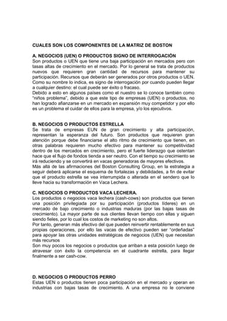CUALES SON LOS COMPONENTES DE LA MATRIZ DE BOSTON
A. NEGOCIOS (UEN) O PRODUCTOS SIGNO DE INTERROGACIÓN
Son productos o UEN que tiene una baja participación en mercados pero con
tasas altas de crecimiento en el mercado. Por lo general se trata de productos
nuevos que requieren gran cantidad de recursos para mantener su
participación. Recursos que deberán ser generados por otros productos o UEN.
Como su nombre lo indica, es signo de interrogación por cuando pueden llegar
a cualquier destino: el cual puede ser éxito o fracaso.
Debido a esto en algunos países como el nuestro se lo conoce también como
“niños problema”, debido a que este tipo de empresas (UEN) o productos, no
han logrado afianzarse en un mercado en expansión muy competidor y por ello
es un problema el cuidar de ellos para la empresa, y/o los ejecutivos.
B. NEGOCIOS O PRODUCTOS ESTRELLA
Se trata de empresas EUN de gran crecimiento y alta participación,
representan la esperanza del futuro. Son productos que requieren gran
atención porque debe financiarse el alto ritmo de crecimiento que tienen, en
otras palabras requieren mucho efectivo para mantener su competitividad
dentro de los mercados en crecimiento, pero el fuerte liderazgo que ostentan
hace que el flujo de fondos tienda a ser neutro. Con el tiempo su crecimiento se
irá reduciendo y se convertirá en vacas generadoras de mayores efectivos.
Más allá de las afirmaciones del Boston Consulting Group, en la estrategia a
seguir deberá aplicarse el esquema de fortalezas y debilidades, a fin de evitar
que el producto estrella se vea interrumpida o alterada en el sendero que lo
lleve hacia su transformación en Vaca Lechera.
C. NEGOCIOS O PRODUCTOS VACA LECHERA.
Los productos o negocios vaca lechera (cash-cows) son productos que tienen
una posición privilegiada por su participación (productos líderes) en un
mercado de bajo crecimiento o industrias maduras (por las bajas tasas de
crecimiento). La mayor parte de sus clientes llevan tiempo con ellas y siguen
siendo fieles, por lo cual los costos de marketing no son altos.
Por tanto, generan más efectivo del que pueden reinvertir rentablemente en sus
propias operaciones, por ello las vacas de efectivo pueden ser “ordeñadas”
para apoyar las otras unidades estratégicas de negocios (UEN) que necesitan
más recursos
Son muy pocos los negocios o productos que arriban a esta posición luego de
atravesar con éxito la competencia en el cuadrante estrella, para llegar
finalmente a ser cash-cow.
D. NEGOCIOS O PRODUCTOS PERRO
Estas UEN o productos tienen poca participación en el mercado y operan en
industrias con bajas tasas de crecimiento. A una empresa no le conviene
 