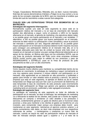 Yungas, Copacabana, Montevideo, Riberalta, etc), es decir, nuevos mercados.
Este tipo de nuevos denominativos (Cántaro y Pulga) no es muy común y no es
parte de los concepto originales de la BCG, pero es importante el análisis que
brinda del cual dio nacimiento a estas nuevas Sub-categorías.
CUALES SON LAS ESTRATEGIAS TÍPICAS POR SEGMENTOS DE LA
MATRIZ BCG.
Estrategias del segmento Interrogación.
Normalmente cuando uno está en este segmento la clave está en la
participación relativa del mercado y no en tasa de crecimiento del mercado
existen dos alternativas a seguir, como el producto o UEN no ha logrado
afianzarse en el mercado, el gerente de marketing y los ejecutivos deben saber
si es posible ganar una buena participación en el mercado y ser rentables: 1º
alternativa; si NO es posible ganar una buena participación en el mercado,
entonces se debe reducir su participación o bien cancelarla y sacar el producto
del mercado o cambiarlo por otro. Segunda alternativa SI, es posible ganar
mayor participación en el mercado la empresa deberá invertir mayores recursos
para conseguir una participación relativa en el mercado más alta, en si la
estrategia adecuada para este tipo de unidad es buscar ante todo crear un
impacto en el mercado al mostrar una gran ventaja diferencial obteniendo así el
apoyo de los clientes, en Bolivia esto paso con los embutidos SOFIA, que es
una línea de producto derivados del Pollo como otras empresas similares
SOFIA invirtió mucho para mejor la calidad de sus productos y paso de
INTERROGANTE a ESTRELLA, pues en la línea de producto de pollo
actualmente es líder y con un alto crecimiento.
Estrategias del segmento Estrella
Como requiere mucho efectivo para mantener su competitividad dentro de los
mercados en crecimiento, la estrategia de marketing a seguir normalmente es
una muy agresiva para conservar o incluso obtener una participación en el
mercado, esta agresividad se ve traducida en alta promoción y publicidad o
gastos para brindar un valor añadido extra al producto o servicio, de parte la
empresa que esta en este segmento, el ejemplo en Bolivia se da en ciertas
temporadas con Stege que saca por San Juan su promoción de Salchichas, en
esta temporada la tasa de crecimiento de este producto sube enormemente
pero el líder participación es Stege que genero una agresiva estrategia de
marketing tanto en promoción, publicidad y valor agregado al producto.
Estrategia del segmento Vaca
La estrategia de marketing de este segmento es tratar de defender la
participación en el mercado, es decir el liderazgo, las estrategias de marketing
va a reforzando la lealtad de los clientes, esto puede ser a través de regalos,
descuentos en compras o brindando un valor añadido a los productos o
servicios, evidentemente generan un gasto de efectivo pero si funcionan estas
acciones u otras para mantener a los clientes el gastos se transforma en una
inversión, para comprender mejor porque una empresa debe invertir para
mantenerse en este segmento, retomemos el ejercicio práctico anterior y al
mismo aumentemos más datos, es decir más empresas con sus respectivos
volúmenes de ventas, y mantengamos o crearemos un nuevo líder de
mercado, cuando se saque los valor de participación relativa de mercado el
líder de mercado siempre estará igual u superior a 1 y el resto de la
 