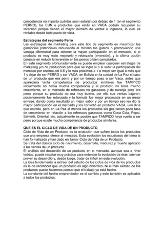 competencia no importa cuántos sean estarán por debajo de 1 (en el segmento
PERRO), las EUN o productos que están en VACA podrán recuperar su
inversión porque tienen el mayor número de ventas e ingresos, lo cual es
rentable desde todo punto de vista.
Estrategias del segmento Perro
Las estrategias de marketing para este tipo de segmento es maximizar las
ganancias potenciales reduciendo al mínimo los gastos o promoviendo una
ventaja diferencial para obtener la mayor participación en el mercado, si el
producto es muy malo mejorarlo y relanzarlo (inversión), y la última opción
consiste en reducir la inversión en los perros o bien cancelarlos.
En este segmento afortunadamente se puede emplear cualquier estrategia de
marketing y/o de producción para que se logre si o si subir la participación del
mercado por encima del 0.5 y lo mas próximos a 1 o mejor ser igual o más que
1 y dejar de ser PERRO y ser VACA, en Bolivia en la cuidad de La Paz el caso
de un producto que era perro y por un tiempo paso a ser Vaca, antes que
apareciera tanta competencia de productos similares fue TAMPICO
inicialmente no había mucha competencia y el producto no tenia mucho
crecimiento, en el mercado de refrescos no gaseosos y de naranja pero era
perro porque su producto no era muy bueno, por ello sus ventas bajaron;
posteriormente fue relanzado y la formula fue mejor procesada en un mejor
envase, dando como resultado un mejor sabor y por un tiempo eso les dio la
mayor participación en el mercado y los convirtió en producto VACA, uno diría
que estrella, pero en La Paz al menos los productos sin gas tienen poco tasa
de crecimiento en relación a los refrescos gaseosos como Coca Cola, Pepsi,
Salvietti, Oriental, etc, actualmente es posible que TAMPICO haya vuelto a ser
perro porque existe mucha competencia de productos similares.
QUE ES EL CICLO DE VIDA DE UN PRODUCTO
Ciclo de Vida de un Producto es la evolución que sufren todos los productos
que una empresa ofrece al mercado. Esta evolución los estudiosos del tema la
han formalizado y han dado en llamar Ciclo de Vida de un Producto.
Se trata del clásico ciclo de nacimiento, desarrollo, madurez y muerte aplicado
a las ventas de un producto.
El análisis del desarrollo de un producto en el mercado, aunque sea a nivel
teórico, puede resultar muy práctico para entender la evolución de éste, intentar
prever su desarrollo y, desde luego, tratar de influir en esta evolución.
La idea fundamental a extraer del estudio de los ciclos de vida de los productos
es la de reconocer que un producto es algo dinámico. Ni el más exitoso de los
productos puede hacernos pensar que el trabajo ya está hecho.
La constante del hecho emprendedor es el cambio y esto también es aplicable
a todos los productos.
 