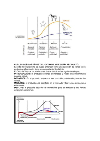 CUÁLES SON LAS FASES DEL CICLO DE VIDA DE UN PRODUCTO
La vida de un producto se puede entender como una sucesión de varias fases
en las que el producto tiene un comportamiento distinto.
El Ciclo de Vida de un producto se puede dividir en las siguientes etapas:
INTRODUCCIÓN: el producto se lanza al mercado y recibe una determinada
acogida inicial.
DESARROLLO: el producto empieza a ser conocido y aceptado y crecen las
ventas.
MADUREZ: el producto está asentado en el mercado y las ventas empiezan a
estancarse.
DECLIVE: el producto deja de ser interesante para el mercado y las ventas
empiezan a disminuir.
 