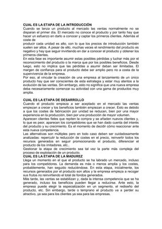 CUAL ES LA ETAPA DE LA INTRODUCCIÓN
Cuando se lanza un producto al mercado las ventas normalmente no se
disparan el primer día. El mercado no conoce el producto y por tanto hay que
hacer un esfuerzo en darlo a conocer y captar los primeros clientes. Además el
coste de
producir cada unidad es alto, con lo que los precios de introducción también
suelen ser altos. A pesar de ello, muchas veces el rendimiento del producto es
negativo y hay que seguir invirtiendo en dar a conocer el producto y obtener los
primeros clientes.
En esta fase es importante asumir estas posibles pérdidas y luchar más por el
reconocimiento del producto o la marca que por los posibles beneficios. Desde
luego, esto no implica que las pérdidas a asumir deban ser ilimitadas. El
margen de confianza para el producto debe ser amplio pero no a costa de la
supervivencia de la empresa.
Por eso, al vincular la creación de una empresa al lanzamiento de un único
producto hay que ser conscientes de esta estrategia y estar muy atentos a la
evolución de las ventas. Sin embargo, esto no significa que una nueva empresa
deba necesariamente comenzar su actividad con una gama de productos muy
amplia.
CUAL ES LA ETAPA DE DESARROLLO
Cuando el producto empieza a ser aceptado en el mercado las ventas
empiezan a crecer y los beneficios también empiezan a crecer. Esto es debido
a que los costes de fabricación por unidad se reducen, bien por una mayor
experiencia en la producción, bien por una producción de mayor volumen.
Aparecen clientes fieles que repiten la compra y se añaden nuevos clientes y,
lo que es peor, aparecen los competidores que se han dado cuenta del interés
del producto y su crecimiento. Es el momento de decidir cómo reaccionar ante
esta nueva competencia.
Las alternativas son múltiples pero en todo caso deben ser cuidadosamente
analizadas: repercutir la reducción de costes en el precio, reinvertir todos los
recursos generados en seguir promocionando el producto, diferenciar el
producto de los imitadores, etc..
Gestionar la etapa de crecimiento sea tal vez la parte más compleja del
proceso de explotación de un producto.
CUAL ES LA ETAPA DE LA MADUREZ
Llega un momento en el que el producto se ha labrado un mercado, incluso
para los competidores. La demanda es más o menos amplia y los costes,
probablemente, han seguido reduciéndose. En esta etapa, inicialmente, los
recursos generados por el producto son altos y la empresa empieza a recoger
sus frutos no reinvirtiendo el total de fondos generados.
Más tarde, las ventas se estabilizan y, dada la intensa competencia que se ha
generado, incluso los beneficios pueden llegar a reducirse. Ante esto, la
empresa puede elegir la especialización en un segmento, el rediseño del
producto, etc. Sin embargo, tarde o temprano el producto va a perder su
atractivo, ya sea para los clientes ya sea para las empresas.
 