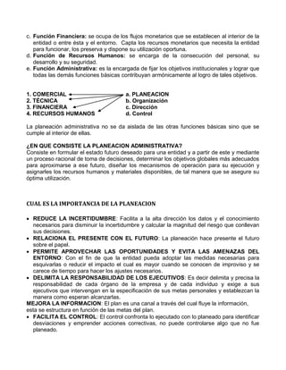 c. Función Financiera: se ocupa de los flujos monetarios que se establecen al interior de la
entidad o entre ésta y el entorno. Capta los recursos monetarios que necesita la entidad
para funcionar, los preserva y dispone su utilización oportuna.
d. Función de Recursos Humanos: se encarga de la consecución del personal, su
desarrollo y su seguridad.
e. Función Administrativa: es la encargada de fijar los objetivos institucionales y lograr que
todas las demás funciones básicas contribuyan armónicamente al logro de tales objetivos.
1. COMERCIAL a. PLANEACION
2. TÉCNICA b. Organización
3. FINANCIERA c. Dirección
4. RECURSOS HUMANOS d. Control
La planeación administrativa no se da aislada de las otras funciones básicas sino que se
cumple al interior de ellas.
¿EN QUE CONSISTE LA PLANEACION ADMINISTRATIVA?
Consiste en formular el estado futuro deseado para una entidad y a partir de este y mediante
un proceso racional de toma de decisiones, determinar los objetivos globales más adecuados
para aproximarse a ese futuro, diseñar los mecanismos de operación para su ejecución y
asignarles los recursos humanos y materiales disponibles, de tal manera que se asegure su
óptima utilización.
CUAL ES LA IMPORTANCIA DE LA PLANEACION
 REDUCE LA INCERTIDUMBRE: Facilita a la alta dirección los datos y el conocimiento
necesarios para disminuir la incertidumbre y calcular la magnitud del riesgo que conllevan
sus decisiones.
 RELACIONA EL PRESENTE CON EL FUTURO: La planeación hace presente el futuro
sobre el papel.
 PERMITE APROVECHAR LAS OPORTUNIDADES Y EVITA LAS AMENAZAS DEL
ENTORNO: Con el fin de que la entidad pueda adoptar las medidas necesarias para
esquivarlas o reducir el impacto el cual es mayor cuando se conocen de improviso y se
carece de tiempo para hacer los ajustes necesarios.
 DELIMITA LA RESPONSABILIDAD DE LOS EJECUTIVOS: Es decir delimita y precisa la
responsabilidad de cada órgano de la empresa y de cada individuo y exige a sus
ejecutivos que intervengan en la especificación de sus metas personales y establezcan la
manera como esperan alcanzarlas.
MEJORA LA INFORMACION: El plan es una canal a través del cual fluye la información,
esta se estructura en función de las metas del plan.
 FACILITA EL CONTROL: El control confronta lo ejecutado con lo planeado para identificar
desviaciones y emprender acciones correctivas, no puede controlarse algo que no fue
planeado.
 