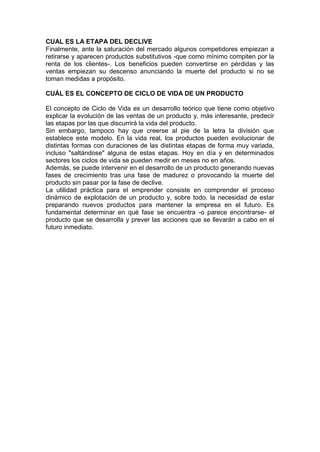 CUAL ES LA ETAPA DEL DECLIVE
Finalmente, ante la saturación del mercado algunos competidores empiezan a
retirarse y aparecen productos substitutivos -que como mínimo compiten por la
renta de los clientes-. Los beneficios pueden convertirse en pérdidas y las
ventas empiezan su descenso anunciando la muerte del producto si no se
toman medidas a propósito.
CUÁL ES EL CONCEPTO DE CICLO DE VIDA DE UN PRODUCTO
El concepto de Ciclo de Vida es un desarrollo teórico que tiene como objetivo
explicar la evolución de las ventas de un producto y, más interesante, predecir
las etapas por las que discurrirá la vida del producto.
Sin embargo, tampoco hay que creerse al pie de la letra la división que
establece este modelo. En la vida real, los productos pueden evolucionar de
distintas formas con duraciones de las distintas etapas de forma muy variada,
incluso "saltándose" alguna de estas etapas. Hoy en día y en determinados
sectores los ciclos de vida se pueden medir en meses no en años.
Además, se puede intervenir en el desarrollo de un producto generando nuevas
fases de crecimiento tras una fase de madurez o provocando la muerte del
producto sin pasar por la fase de declive.
La utilidad práctica para el emprender consiste en comprender el proceso
dinámico de explotación de un producto y, sobre todo, la necesidad de estar
preparando nuevos productos para mantener la empresa en el futuro. Es
fundamental determinar en qué fase se encuentra -o parece encontrarse- el
producto que se desarrolla y prever las acciones que se llevarán a cabo en el
futuro inmediato.
 