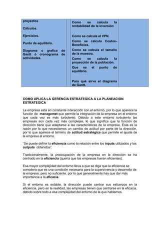 proyectos
Cálculos.
Ejercicios.
Punto de equilibrio.
Diagrama o grafica de
Gantt ó cronograma de
actividades.
Como se calcula la
rentabilidad de la inversión
Como se calcula el VPN.
Como se calcula Costos-
Beneficios.
Como se calcula el tamaño
de la muestra.
Como se calcula la
proyección de la población.
Que es el punto de
equilibrio.
Para qué sirve el diagrama
de Gantt.
COMO APLICA LA GERENCIA ESTRATEGICA A LA PLANEACION
ESTRATEGICA
La empresa está en constante interacción con el entorno, por lo que aparece la
función de managemet que permite la integración de la empresa en el entorno
que cada vez es más turbulento. Debido a este entorno turbulento las
empresas son cada vez más complejas, lo que significa que la función de
dirección tiene que adaptarse a las características de la empresa. Esta es la
razón por la que necesitamos un cambio de actitud por parte de la dirección,
por lo que aparece el término de actitud estratégica que permite el ajuste de
la empresa al entorno.
“Se puede definir la eficiencia como la relación entre los inputs utilizados y los
outputs obtenidos”.
Tradicionalmente, la preocupación de la empresa en la dirección se ha
centrado en la eficiencia (quería que las empresas fueran eficientes).
Esa mayor complejidad del entorno lleva a que se diga que la eficiencia se
considera que es una condición necesaria para la supervivencia y desarrollo de
la empresa, pero no suficiente, por lo que generalmente hay que dar más
importancia a la eficacia.
Si el entorno es estable, la dirección puede centrar sus esfuerzos en la
eficiencia, pero en la realidad, las empresas tienen que centrarse en la eficacia,
debido sobre todo a esa complejidad del entorno de la que hablamos.
 