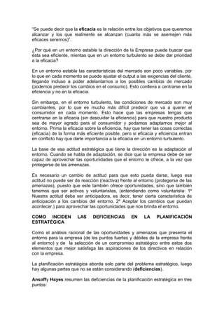 “Se puede decir que la eficacia es la relación entre los objetivos que queremos
alcanzar y los que realmente se alcanzan (cuanto más se asemejen más
eficaces seremos)”.
¿Por qué en un entorno estable la dirección de la Empresa puede buscar que
ésta sea eficiente, mientas que en un entorno turbulento se debe dar prioridad
a la eficacia?
En un entorno estable las características del mercado son poco variables, por
lo que en cada momento se puede ajustar el output a las exigencias del cliente,
llegando incluso a poder adelantarnos a los posibles cambios de mercado
(podemos predecir los cambios en el consumo). Esto conlleva a centrarse en la
eficiencia y no en la eficacia.
Sin embargo, en el entorno turbulento, las condiciones de mercado son muy
cambiantes, por lo que es mucho más difícil predecir que va a querer el
consumidor en cada momento. Esto hace que las empresas tengas que
centrarse en la eficacia (sin descuidar la eficiencia) para que nuestro producto
sea de mayor agrado para el consumidor y podamos adaptarnos mejor al
entorno. Prima la eficacia sobre la eficiencia, hay que tener las cosas correctas
(eficacia) de la forma más eficiente posible, pero si eficacia y eficiencia entran
en conflicto hay que darle importancia a la eficacia en un entorno turbulento.
La base de esa actitud estratégica que tiene la dirección es la adaptación al
entorno. Cuando se habla de adaptación, se dice que la empresa debe de ser
capaz de aprovechar las oportunidades que el entorno le ofrece, a la vez que
protegerse de las amenazas.
Es necesario un cambio de actitud para que esto pueda darse, luego esa
actitud no puede ser de reacción (reactiva) frente al entorno (protegerse de las
amenazas), puesto que este también ofrece oportunidades, sino que también
tenemos que ser activos y voluntaristas, (entendiendo como voluntarista: 1º
Nuestra actitud debe ser anticipadora, es decir, tener cierta característica de
anticipación a los cambios del entorno. 2º Aceptar los cambios que puedan
acontecer.) para aprovechar las oportunidades que nos brinda el entorno.
COMO INCIDEN LAS DEFICIENCIAS EN LA PLANIFICACIÓN
ESTRATÉGICA
Como el análisis racional de las oportunidades y amenazas que presenta el
entorno para la empresa (de los puntos fuertes y débiles de la empresa frente
al entorno) y de la selección de un compromiso estratégico entre estos dos
elementos que mejor satisfaga las aspiraciones de los directivos en relación
con la empresa.
La planificación estratégica aborda solo parte del problema estratégico, luego
hay algunas partes que no se están considerando (deficiencias).
Ansoffy Hayes resumen las deficiencias de la planificación estratégica en tres
puntos:
 