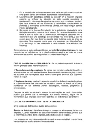 1. En el análisis del entorno no considera variables psico-socio-politicas,
sino que se centra en variables económicas y tecnológicas.
2. La planificación estratégica enfoca su atención en la relación empresa
entorno. Al enfocar su atención en este sentido considera la
configuración interna de la organización como algo constante, es decir,
que hace balance de las fortalezas y debilidades, fortaleciendo las
primeras y reduciendo al mínimo las ultimas, sin hacer ningún cambio
interno para lograrlo.
3. Se centra en la fase de formulación de la estrategia, obviando la parte
de implementación y control de la misma. Su carácter de deficiencia se
debe a que la base de la planificación estratégica descansa en la
creencia de que una estrategia bien diseñada va a tener éxito, y esto no
es así, pues hay que tener en cuenta otros factores como es el de su
ejecución. (Una empresa puede tener una estrategia muy bien diseñada
y sin embargo no ser adecuada a determinadas características del
entorno).
Como solución a todos estos problemas surge la Gerencia estratégica, la cual
cubre todas las deficiencias de la planificación estratégica, es más, se puede
afirmar que esta última es una parte de la Gerencia estratégica.
QUE ES LA GERENCIA ESTRATÉGICA. Es un proceso que está articulado
en dos grandes fases interrelacionadas:
1º Formulación de la estrategia: Se centra cien por cien en la planificación, y
además cubre las deficiencias de ésta. Permite definir qué estrategia (conjunto
de acciones que la empresa debe llevar a cabo para alcanzar sus objetivos)
vamos a seguir.
2º Implementación y control: La puesta en práctica de la estrategia elegida es
el objetivo de esta fase. Para ello es necesario diseñar las líneas de acción y
plantearlas en los distintos planes estratégicos, tácticos, programas y
presupuestos.
Después de esto es necesario evaluar las estrategias, es decir, controlarlas,
puesto que puede que la estrategia, aun siendo correcta, llegue en un
momento en que empieza a desviarse debido a las turbulencias del entorno.
CUALES SON LOS COMPONENTES DE LA ESTRATEGIA
En la estrategia distinguimos cuatro componentes:
Ámbito de Actividad: Se refiere al negocio o negocios a los que se dedica una
empresa. Cuando hablamos de actividad debemos tener cuidado, puesto que
al referirnos al ámbito de la empresa, actividad equivale a negocio.
Una empresa es negocio cuando solo se dedica a una actividad, cuando tiene
varios negocios es una empresa multiactividad.
 