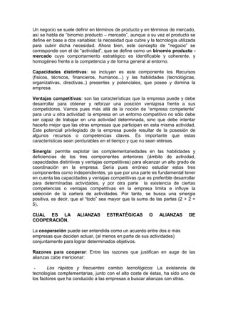 Un negocio se suele definir en términos de producto y en términos de mercado,
así se habla de “binomio producto – mercado”, aunque a su vez el producto se
define en base a dos variables: la necesidad que cubre y la tecnología utilizada
para cubrir dicha necesidad. Ahora bien, este concepto de “negocio” se
corresponde con el de “actividad”, que se define como un binomio producto -
mercado cuyo comportamiento estratégico es identificable y coherente, y
homogéneo frente a la competencia y de forma general al entorno.
Capacidades distintivas: se incluyen es este componente los Recursos
(físicos, técnicos, financieros, humanos...) y las habilidades (tecnológicas,
organizativas, directivas..) presentes y potenciales, que posee y domina la
empresa.
Ventajas competitivas: son las características que la empresa puede y debe
desarrollar para obtener y reforzar una posición ventajosa frente a sus
competidores. Vamos pues más allá de la noción de “empresa competente”
para una u otra actividad: la empresa en un entorno competitivo no sólo debe
ser capaz de trabajar en una actividad determinada, sino que debe intentar
hacerlo mejor que las otras empresas que participan en esta misma actividad.
Este potencial privilegiado de la empresa puede resultar de la posesión de
algunos recursos o competencias claves. Es importante que estas
características sean perdurables en el tiempo y que no sean etéreas.
Sinergia: permite explotar las complementariedades en las habilidades y
deficiencias de los tres componentes anteriores (ámbito de actividad,
capacidades distintivas y ventajas competitivas) para alcanzar un alto grado de
coordinación en la empresa. Sería pues erróneo estudiar estos tres
componentes como independientes, ya que por una parte es fundamental tener
en cuenta las capacidades y ventajas competitivas que es preferible desarrollar
para determinadas actividades, y por otra parte la existencia de ciertas
competencias o ventajas competitivas en la empresa limita e influye la
selección de la cartera de actividades. Por tanto, se busca una sinergia
positiva, es decir, que el “todo” sea mayor que la suma de las partes (2 + 2 =
5).
CUAL ES LA ALIANZAS ESTRATÉGICAS O ALIANZAS DE
COOPERACIÓN.
La cooperación puede ser entendida como un acuerdo entre dos o más
empresas que deciden actuar, (al menos en parte de sus actividades)
conjuntamente para lograr determinados objetivos.
Razones para cooperar: Entre las razones que justifican en auge de las
alianzas cabe mencionar:
- Los rápidos y frecuentes cambio tecnológicos: La existencia de
tecnologías complementarias, junto con el alto coste de éstas, ha sido uno de
los factores que ha conducido a las empresas a buscar alianzas con otras.
 