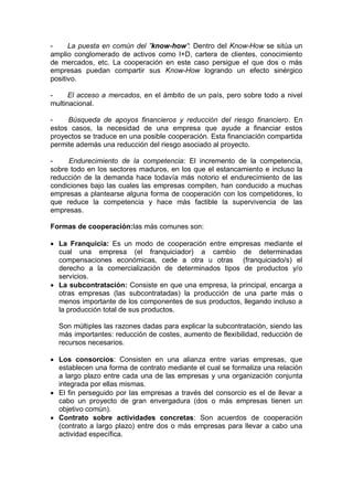 - La puesta en común del ”know-how”: Dentro del Know-How se sitúa un
amplio conglomerado de activos como I+D, cartera de clientes, conocimiento
de mercados, etc. La cooperación en este caso persigue el que dos o más
empresas puedan compartir sus Know-How logrando un efecto sinérgico
positivo.
- El acceso a mercados, en el ámbito de un país, pero sobre todo a nivel
multinacional.
- Búsqueda de apoyos financieros y reducción del riesgo financiero. En
estos casos, la necesidad de una empresa que ayude a financiar estos
proyectos se traduce en una posible cooperación. Esta financiación compartida
permite además una reducción del riesgo asociado al proyecto.
- Endurecimiento de la competencia: El incremento de la competencia,
sobre todo en los sectores maduros, en los que el estancamiento e incluso la
reducción de la demanda hace todavía más notorio el endurecimiento de las
condiciones bajo las cuales las empresas compiten, han conducido a muchas
empresas a plantearse alguna forma de cooperación con los competidores, lo
que reduce la competencia y hace más factible la supervivencia de las
empresas.
Formas de cooperación:las más comunes son:
 La Franquicia: Es un modo de cooperación entre empresas mediante el
cual una empresa (el franquiciador) a cambio de determinadas
compensaciones económicas, cede a otra u otras (franquiciado/s) el
derecho a la comercialización de determinados tipos de productos y/o
servicios.
 La subcontratación: Consiste en que una empresa, la principal, encarga a
otras empresas (las subcontratadas) la producción de una parte más o
menos importante de los componentes de sus productos, llegando incluso a
la producción total de sus productos.
Son múltiples las razones dadas para explicar la subcontratación, siendo las
más importantes: reducción de costes, aumento de flexibilidad, reducción de
recursos necesarios.
 Los consorcios: Consisten en una alianza entre varias empresas, que
establecen una forma de contrato mediante el cual se formaliza una relación
a largo plazo entre cada una de las empresas y una organización conjunta
integrada por ellas mismas.
 El fin perseguido por las empresas a través del consorcio es el de llevar a
cabo un proyecto de gran envergadura (dos o más empresas tienen un
objetivo común).
 Contrato sobre actividades concretas: Son acuerdos de cooperación
(contrato a largo plazo) entre dos o más empresas para llevar a cabo una
actividad específica.
 