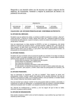 Responde a una decisión sobre uso de recursos con algún o algunos de los
objetivos, de incrementar, mantener o mejorar la producción de bienes o la
prestación de servicios.
PROYECTO
ESTUDIO DE
MERCADO
ESTUDIO
TECNICO
ESTUDIO DE
ORGANIZACIÓN
ESTUDIO
FINANCIERO
CUALES SON LOS ESTUDIOS PRINCIPALES QUE CONFORMAN UN PROYECTO.
EL ESTUDIO DEL MERCADO:
El objetivo aquí es estimar las ventas. Lo primero es definir el producto o servicio: ¿Qué es?,
¿Para que sirve?, ¿Cuál es su “unidad”: piezas, litros, kilos, etc.?, después se debe ver cual es
la demanda de este producto, a quien lo compra y cuanto se compra en la ciudad, o en le área
donde esta el “mercado”.
Una vez determinada, se debe estudiar la OFERTA, es decir, la competencia ¿De donde
obtiene el mercado ese producto ahora?, ¿Cuántas tiendas o talleres hay?, ¿Se importa de
otros lugares?, se debe hacer una estimación de cuanto se oferta. De la oferta y demanda,
definirá cuanto será lo que se oferte, y a que precio, este será el presupuesto de ventas. Un
presupuesto es una proyección a futuro.
EL ESTUDIO TECNICO.
El objetivo de aquí es diseñar como se producirá aquello que venderás. Si se elige una idea es
porque se sabe o se puede investigar como se hace un producto, o porque alguna actividad
gusta de modo especial. En el estudio técnico se define:
- Donde ubicar la empresa, o las instalaciones del proyecto.
- Donde obtener los materiales o materia prima.
- Que maquinas y procesos usar.
- Que personal es necesario para llevar a cabo este proyecto.
En este estudio, se describe que proceso se va a usar, y cuanto costara todo esto, que
se necesita para producir y vender. Estos serán los presupuestos de inversión y de
gastos.
EL ESTUDIO FINANCIERO.
Aquí se demuestra lo importante: ¿La idea es rentable?,. Para saberlo se tienen tres
presupuestos: ventas, inversión, gastos. Que salieron de los estudios anteriores. Con esto se
decidirá si el proyecto es viable, o si se necesita cambios, como por ejemplo, si se debe vender
mas, comprar maquinas mas baratas o gastar menos.
Hay que recordar que cualquier “cambio” en los presupuestos debe ser realista y alcanzable, si
la ganancia no puede ser satisfactoria, ni considerando todos los cambios y opciones posibles
entonces el proyecto será “no viable” y es necesario encontrar otra idea de inversión.
Así, después de modificaciones y cambios, y una vez seguro de que la idea es viable,
entonces, se pasara al último estudio.
EL ESTUDIO DE ORGANIZACIÓN.
Este estudio consiste en definir como se hará la empresa, o que cambios hay que hacer si la
empresa ya esta formada.
 