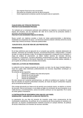 - Que régimen fiscal es le mas conveniente.
- Que pasos se necesitan para dar de alta el proyecto.
- Como organizaras la empresa cuando el proyecto este en operación.
CUALES SON LOS TIPOS DE PROYECTO.
PROYECTO DE INVERSIÓN PRIVADO.
Es realizado por un empresario particular para satisfacer sus objetivos. Los beneficios que la
espera del proyecto, son los resultados del valor de la venta de los productos (bienes o
servicios), que generara el proyecto.
PROYECTO DE INVERSIÓN PÚBLICA O SOCIAL.
Busca cumplir con objetivos sociales a través de metas gubernamentales o alternativas,
empleadas por programas de apoyo. Los terminas evolutivos estarán referidos al termino de las
metas bajo criterios de tiempo o alcances poblacionales.
CUALES ES EL CICLO DE VIDA DE LOS PROYECTOS.
PREINVERSION.
Es la fase preliminar para la ejecución de un proyecto que permite, mediante elaboración de
estudios, demostrar las bondades técnicas, económicas-financieras, institucionales y sociales
de este, en caso de llevarse a cabo. En la etapa de preparación y evaluación de un proyecto, o
etapa de análisis de preinversión, se deben realizar estudios de mercado, técnicos,
económicos y financieros. Conviene abordarlos sucesivamente en orden, determinado por la
cantidad y la calidad de la información disponible, por la profundidad del análisis realizado, y
por el grado de confianza de los estudios mencionados.
FASES EN LA ETAPA DE PREINVERSION.
La selección de los mejores proyectos de inversión, es decir, los de mayor bondad relativa y
hacia los cuales debe destinarse preferentemente los recursos disponibles constituyen un
proceso por fases.
Se entiende así las siguientes:
1. Generación y análisis de la idea del proyecto.
2. Estudio de el nivel de perfil.
3. Estudio de prefactibilidad.
4. Estudio de factibilidad.
De esta manera por sucesivas aproximaciones, se define el problema por resolver. En cada
fase de estudios se requiere profundidad creciente, de modo de adquirir certidumbre respecto
de la conveniencia del proyecto.
Otra ventaja del estudio por fases es la de permitir que al estudio mismo, se destine un mínimo
de recursos. Esto es así porque, si una etapa se llega a la conclusión de que el proyecto no es
viable técnica y económicamente, carece de sentido continuar con las siguientes. Por lo tanto
se evitan gastos innecesarios
.
A CONTINUACIÓN SE DESCRIBEN CADA UNA DE LAS FASES.
GENERACIÓN Y ANÁLISIS DE LA IDEA DE PROYECTO.
La generación de una idea de proyecto de inversión surge como consecuencia de las
necesidades insatisfechas, de políticas, de un la existencia de otros proyectos en estudios o en
ejecución, se requiere complementación mediante acciones en campos distintos, de políticas
de acción institucional, de inventario de recursos naturales.
 