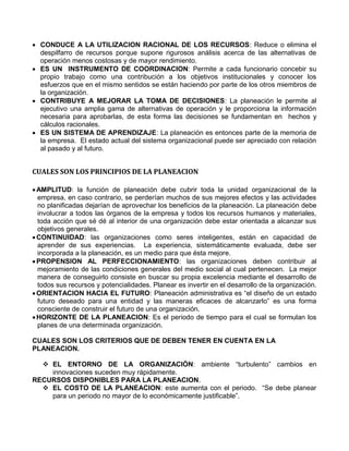  CONDUCE A LA UTILIZACION RACIONAL DE LOS RECURSOS: Reduce o elimina el
despilfarro de recursos porque supone rigurosos análisis acerca de las alternativas de
operación menos costosas y de mayor rendimiento.
 ES UN INSTRUMENTO DE COORDINACION: Permite a cada funcionario concebir su
propio trabajo como una contribución a los objetivos institucionales y conocer los
esfuerzos que en el mismo sentidos se están haciendo por parte de los otros miembros de
la organización.
 CONTRIBUYE A MEJORAR LA TOMA DE DECISIONES: La planeación le permite al
ejecutivo una amplia gama de alternativas de operación y le proporciona la información
necesaria para aprobarlas, de esta forma las decisiones se fundamentan en hechos y
cálculos racionales.
 ES UN SISTEMA DE APRENDIZAJE: La planeación es entonces parte de la memoria de
la empresa. El estado actual del sistema organizacional puede ser apreciado con relación
al pasado y al futuro.
CUALES SON LOS PRINCIPIOS DE LA PLANEACION
AMPLITUD: la función de planeación debe cubrir toda la unidad organizacional de la
empresa, en caso contrario, se perderían muchos de sus mejores efectos y las actividades
no planificadas dejarían de aprovechar los beneficios de la planeación. La planeación debe
involucrar a todos las órganos de la empresa y todos los recursos humanos y materiales,
toda acción que sé dé al interior de una organización debe estar orientada a alcanzar sus
objetivos generales.
CONTINUIDAD: las organizaciones como seres inteligentes, están en capacidad de
aprender de sus experiencias. La experiencia, sistemáticamente evaluada, debe ser
incorporada a la planeación, es un medio para que ésta mejore.
PROPENSION AL PERFECCIONAMIENTO: las organizaciones deben contribuir al
mejoramiento de las condiciones generales del medio social al cual pertenecen. La mejor
manera de conseguirlo consiste en buscar su propia excelencia mediante el desarrollo de
todos sus recursos y potencialidades. Planear es invertir en el desarrollo de la organización.
ORIENTACION HACIA EL FUTURO: Planeación administrativa es “el diseño de un estado
futuro deseado para una entidad y las maneras eficaces de alcanzarlo” es una forma
consciente de construir el futuro de una organización.
HORIZONTE DE LA PLANEACION: Es el periodo de tiempo para el cual se formulan los
planes de una determinada organización.
CUALES SON LOS CRITERIOS QUE DE DEBEN TENER EN CUENTA EN LA
PLANEACION.
 EL ENTORNO DE LA ORGANIZACIÓN: ambiente “turbulento” cambios en
innovaciones suceden muy rápidamente.
RECURSOS DISPONIBLES PARA LA PLANEACION.
 EL COSTO DE LA PLANEACION: este aumenta con el periodo. “Se debe planear
para un periodo no mayor de lo económicamente justificable”.
 