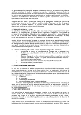 En el planteamiento y análisis del problema corresponde definir la necesidad que se pretende
satisfacer o se trata de resolver, establecer su magnitud y establecer a quienes afectan las
deficiencias detectadas (grupos, sectores, regiones o a totalidad del país). Es necesario indicar
los criterios que han permitido detectar la existencia del problema, verificando la confiabilidad y
pertinencia de la información utilizada. De tal análisis surgirá la especificación precisa del bien
que desea o el servicio que se pretende dar.
Asimismo en esta etapa, corresponde identificar las alternativas básicas de solución del
problema, de acuerdo con los objetivos predeterminados. Respecto a la idea de proyecto
definida en su primera instancia, es posible adoptar diversas decisiones, tales como
abandonarla, postergar su estudio, o profundizar este.
ESTUDIO DEL NIVEL DE PERFIL.
En esta fase correspondiente estudiar todos los antecedentes que permitan formar juicio
respecto a la conveniencia y factibilidad técnico –económico de llevar a cabo la idea del
proyecto. En la evaluación se deben determinar y explicitar los beneficios y costos del proyecto
para lo cual se requiere definir previa y precisamente la situación “sin proyecto”, es decir,
prever que sucederá en le horizonte de evaluación si no se ejecuta el proyecto.
El perfil permite, en primer lugar, analizar su viabilidad técnica de las alternativas propuestas,
descartando las que no son factibles técnicamente. En esta fase corresponde además evaluar
las alternativas técnicamente factibles. En los proyectos que involucran inversiones pequeñas y
cuyo perfil muestra la conveniencia de su implementación, cabe avanzar directamente al
diseño o anteproyecto de ingeniería de detalle.
En suma del estudio del perfil permite adoptar alguna de las siguientes decisiones:
 Profundizar el estudio en los aspectos del proyecto que lo requieran. Para
facilitar esta profundización conviene formular claramente los términos de
referencia.
 Ejecutar el proyecto con los antecedentes disponibles en esta fase, o sin ellos,
siempre que se haya llegado a un grado aceptable de certidumbre respecto a
la conveniencia de materializarlo.
 Abandonar definitivamente la idea si el perfil es desfavorable a ella.
 Postergar la ejecución del proyecto.
ESTUDIO DE LA PREFACTIBILIDAD.
En esta fase se examinan en detalles las alternativas consideradas más convenientes, las que
fueron determinadas en general en la fase anterior. Para la elaboración del informe de
prefactibilidad del proyecto deben analizarse en detalle los aspectos identificados en la fase de
perfil, especialmente los que inciden en la factibilidad y rentabilidad de las posibles alternativas.
Entre estos aspectos sobresalen:
a. El mercado.
b. La tecnología.
c. El tamaño y la localización.
d. Las condiciones de orden institucional y legal.
Conviene plantear primero el análisis en términos puramente técnica, para después
seguir con los económicos. Ambos analizas permiten calificar las alternativas u opciones de
proyectos y como consecuencia de ello, elegir la que resulte mas conveniente con relación a
las condiciones existentes.
ESTUDIO DE FACTIBILIDAD
Esta ultima fase de aproximaciones sucesivas iniciadas en la preinversión, se bordan los
mismos puntos de la prefactibilidad. Además de profundizar el análisis el estudio de las
variables que inciden en el proyecto, se minimiza la variación esperada de sus costos y
beneficios. Para ello es primordial la participación de especialistas, además de disponer de
información confiable.
Sobre la base de las recomendaciones hechas en el informe de prefactibilidad, y que han sido
incluidas en los términos e referencia para el estudio de factibilidad, se deben definir aspectos
 