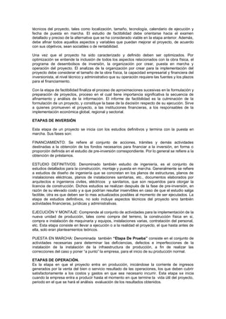 técnicos del proyecto, tales como localización, tamaño, tecnología, calendario de ejecución y
fecha de puesta en marcha. El estudio de factibilidad debe orientarse hacia el examen
detallado y preciso de la alternativa que se ha considerado viable en la etapa anterior. Además,
debe afinar todos aquellos aspectos y variables que puedan mejorar el proyecto, de acuerdo
con sus objetivos, sean sociables o de rentabilidad.
Una vez que el proyecto ha sido caracterizado y definido deben ser optimizados. Por
optimización se entiende la inclusión de todos los aspectos relacionados con la obra física, el
programa de desembolsos de inversión, la organización por crear, puesta en marcha y
operación del proyecto. El analizas de la organización por crear para la implementación del
proyecto debe considerar el tamaño de la obra física, la capacidad empresarial y financiera del
inversionista, el nivel técnico y administrativo que su operación requiere las fuentes y los plazos
para el financiamiento.
Con la etapa de factibilidad finaliza el proceso de aproximaciones sucesivas en la formulación y
preparación de proyectos, proceso en el cual tiene importancia significativa la secuencia de
afinamiento y análisis de la información. El informe de factibilidad es la culminación de la
formulación de un proyecto, y constituye la base de la decisión respecto de su ejecución. Sirve
a quienes promueven el proyecto, a las instituciones financieras, a los responsables de la
implementación económica global, regional y sectorial.
ETAPAS DE INVERSIÓN
Esta etapa de un proyecto se inicia con los estudios definitivos y termina con la puesta en
marcha. Sus fases son:
FINANCIAMIENTO: Se refiere al conjunto de acciones, trámites y demás actividades
destinadas a la obtención de los fondos necesarios para financiar a la inversión, en forma o
proporción definida en el estudio de pre-inversión correspondiente. Por lo general se refiere a la
obtención de préstamos.
ESTUDIO DEFINITIVOS: Denominado también estudio de ingeniería, es el conjunto de
estudios detallados para la construcción, montaje y puesta en marcha. Generalmente se refiere
a estudios de diseño de ingeniería que se concretan en los planos de estructuras, planos de
instalaciones eléctricas, planos de instalaciones sanitarias, etc., documentos elaborados por
arquitectos e ingenieros civiles, eléctricos y sanitarios, que son requeridos para otorgar la
licencia de construcción. Dichos estudios se realizan después de la fase de pre-inversión, en
razón de su elevado costo y a que podrían resultar inservibles en caso de que el estudio salga
factible, otra es que deben ser lo mas actualizados posibles al momento de ser ejecutados. La
etapa de estudios definitivos, no solo incluye aspectos técnicos del proyecto sino también
actividades financieras, jurídicas y administrativas.
EJECUCIÓN Y MONTAJE: Comprende al conjunto de actividades para la implementación de la
nueva unidad de producción, tales como compra del terreno, la construcción física en si,
compra e instalación de maquinaria y equipos, instalaciones varias, contratación del personal,
etc. Esta etapa consiste en llevar a ejecución o a la realidad el proyecto, el que hasta antes de
ella, solo eran planteamientos teóricos.
PUESTA EN MARCHA: Denominada también “Etapa De Prueba” consiste en el conjunto de
actividades necesarias para determinar las deficiencias, defectos e imperfecciones de la
instalación de la instalación de la infraestructura de producción, a fin de realizar las
correcciones del caso y poner “a punto” la empresa, para el inicio de su producción normal.
ETAPAS DE OPERACIÓN.
Es la etapa en que el proyecto entra en producción, iniciándose la corriente de ingresos
generados por la venta del bien o servicio resultado de las operaciones, los que deben cubrir
satisfactoriamente a los costos y gastos en que sea necesario incurrir. Esta etapa se inicia
cuando la empresa entra a producir hasta el momento en que termine la vida útil del proyecto,
periodo en el que se hará el análisis evaluación de los resultados obtenidos.
 