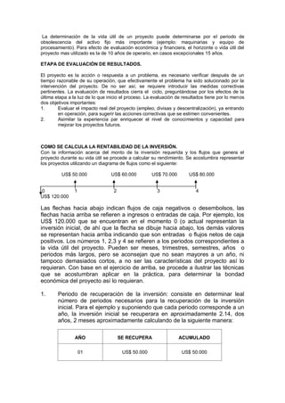 La determinación de la vida útil de un proyecto puede determinarse por el periodo de
obsolescencia del activo fijo más importante (ejemplo: maquinarias y equipo de
procesamiento). Para efecto de evaluación económica y financiera, el horizonte o vida útil del
proyecto mas utilizado es la de 10 años de operario, en casos excepcionales 15 años.
ETAPA DE EVALUACIÓN DE RESULTADOS.
El proyecto es la acción o respuesta a un problema, es necesario verificar después de un
tiempo razonable de su operación, que efectivamente el problema ha sido solucionado por la
intervención del proyecto. De no ser así, se requiere introducir las medidas correctivas
pertinentes. La evaluación de resultados cierra el ciclo, preguntándose por los efectos de la
última etapa a la luz de lo que inicio el proceso. La evaluación de resultados tiene por lo menos
dos objetivos importantes:
1. Evaluar el impacto real del proyecto (empleo, divisas y descentralización), ya entrando
en operación, para sugerir las acciones correctivas que se estimen convenientes.
2. Asimilar la experiencia par enriquecer el nivel de conocimientos y capacidad para
mejorar los proyectos futuros.
COMO SE CALCULA LA RENTABILIDAD DE LA INVERSIÓN.
Con la información acerca del monto de la inversión requerida y los flujos que genera el
proyecto durante su vida útil se procede a calcular su rendimiento. Se acostumbra representar
los proyectos utilizando un diagrama de flujos como el siguiente:
US$ 50.000 US$ 60.000 US$ 70.000 US$ 80.000
0 1 2 3 4
US$ 120.000
Las flechas hacia abajo indican flujos de caja negativos o desembolsos, las
flechas hacia arriba se refieren a ingresos o entradas de caja. Por ejemplo, los
US$ 120.000 que se encuentran en el momento 0 (o actual representan la
inversión inicial, de ahí que la flecha se dibuje hacia abajo, los demás valores
se representan hacia arriba indicando que son entradas o flujos netos de caja
positivos. Los números 1, 2,3 y 4 se refieren a los periodos correspondientes a
la vida útil del proyecto. Pueden ser meses, trimestres, semestres, años o
periodos más largos, pero se aconsejan que no sean mayores a un año, ni
tampoco demasiados cortos, a no ser las características del proyecto así lo
requieran. Con base en el ejercicio de arriba, se procede a ilustrar las técnicas
que se acostumbran aplicar en la práctica, para determinar la bondad
económica del proyecto así lo requieran.
1. Periodo de recuperación de la inversión: consiste en determinar leal
número de periodos necesarios para la recuperación de la inversión
inicial. Para el ejemplo y suponiendo que cada periodo corresponde a un
año, la inversión inicial se recuperara en aproximadamente 2.14, dos
años, 2 meses aproximadamente calculando de la siguiente manera:
AÑO SE RECUPERA ACUMULADO
01 US$ 50.000 US$ 50.000
 
