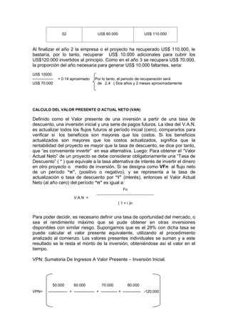 02 US$ 60.000 US$ 110.000
Al finalizar el año 2 la empresa o el proyecto ha recuperado US$ 110.000, le
bastaría, por lo tanto, recuperar US$ 10.000 adicionales para cubrir los
US$120.000 invertidos al principio. Como en el año 3 se recupera US$ 70.000,
la proporción del año necesaria para generar US$ 10.000 faltantes, seria:
US$ 10000
= 0.14 aproximado Por lo tanto, el periodo de recuperación será
US$ 70.000 de 2.4 ( Dos años y 2 meses aproximadamente
CALCULO DEL VALOR PRESENTE O ACTUAL NETO (VAN)
Definido como el Valor presente de una inversión a partir de una tasa de
descuento, una inversión inicial y una serie de pagos futuros. La idea del V.A.N.
es actualizar todos los flujos futuros al período inicial (cero), compararlos para
verificar si los beneficios son mayores que los costos. Si los beneficios
actualizados son mayores que los costos actualizados, significa que la
rentabilidad del proyecto es mayor que la tasa de descuento, se dice por tanto,
que “es conveniente invertir” en esa alternativa. Luego: Para obtener el “Valor
Actual Neto” de un proyecto se debe considerar obligatoriamente una “Tasa de
Descuento” ( * ) que equivale a la tasa alternativa de interés de invertir el dinero
en otro proyecto o medio de inversión. Si se designa como VFn al flujo neto
de un período “n”, (positivo o negativo), y se representa a la tasa de
actualización o tasa de descuento por “i” (interés), entonces el Valor Actual
Neto (al año cero) del período “n” es igual a:
V.A.N =
Fn
( 1 + i )n
Para poder decidir, es necesario definir una tasa de oportunidad del mercado, o
sea el rendimiento máximo que se pude obtener en otras inversiones
disponibles con similar riesgo. Supongamos que es el 28% con dicha tasa se
puede calcular el valor presente equivalente, utilizando el procedimiento
analizado al comienzo. Los valores presentes individuales se suman y a este
resultado se le resta el monto de la inversión, obteniéndose así el valor en el
tiempo.
VPN: Sumatoria De Ingresos A Valor Presente – Inversión Inicial.
50.000 60.000 70.000 80.000
VPN= --------------- + ---------------- + ------------- + -------------- -120.000
 