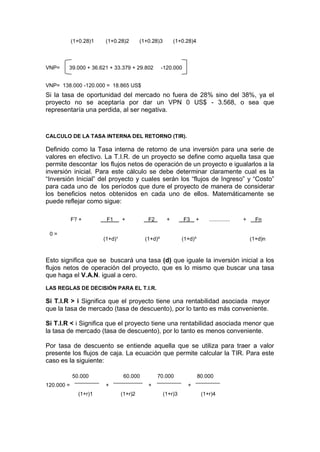 (1+0.28)1 (1+0.28)2 (1+0.28)3 (1+0.28)4
VNP= 39.000 + 36.621 + 33.379 + 29.802 -120.000
VNP= 138.000 -120.000 = 18.865 US$
Si la tasa de oportunidad del mercado no fuera de 28% sino del 38%, ya el
proyecto no se aceptaría por dar un VPN 0 US$ - 3.568, o sea que
representaría una perdida, al ser negativa.
CALCULO DE LA TASA INTERNA DEL RETORNO (TIR).
Definido como la Tasa interna de retorno de una inversión para una serie de
valores en efectivo. La T.I.R. de un proyecto se define como aquella tasa que
permite descontar los flujos netos de operación de un proyecto e igualarlos a la
inversión inicial. Para este cálculo se debe determinar claramente cual es la
“Inversión Inicial” del proyecto y cuales serán los “flujos de Ingreso” y “Costo”
para cada uno de los períodos que dure el proyecto de manera de considerar
los beneficios netos obtenidos en cada uno de ellos. Matemáticamente se
puede reflejar como sigue:
0 =
F? + F1 + F2 + F3 + .............. + Fn
(1+d)¹ (1+d)² (1+d)³ (1+d)n
Esto significa que se buscará una tasa (d) que iguale la inversión inicial a los
flujos netos de operación del proyecto, que es lo mismo que buscar una tasa
que haga el V.A.N. igual a cero.
LAS REGLAS DE DECISIÓN PARA EL T.I.R.
Si T.I.R > i Significa que el proyecto tiene una rentabilidad asociada mayor
que la tasa de mercado (tasa de descuento), por lo tanto es más conveniente.
Si T.I.R < i Significa que el proyecto tiene una rentabilidad asociada menor que
la tasa de mercado (tasa de descuento), por lo tanto es menos conveniente.
Por tasa de descuento se entiende aquella que se utiliza para traer a valor
presente los flujos de caja. La ecuación que permite calcular la TIR. Para este
caso es la siguiente:
50.000 60.000 70.000 80.000
120.000 = + + +
(1+r)1 (1+r)2 (1+r)3 (1+r)4
 
