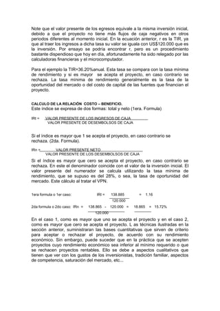 Note que el valor presente de los egresos equivale a la misma inversión inicial,
debido a que el proyecto no tiene más flujos de caja negativos en otros
periodos diferentes al momento inicial. En la ecuación anterior, r es la TIR, ya
que al traer los ingresos a dicha tasa su valor se iguala con US$120.000 que es
la inversión. Por ensayo se podría encontrar r, pero es un procedimiento
bastante dispendioso que hoy en día, afortunadamente ha sido relegado por las
calculadoras financieras y el microcomputador.
Para el ejemplo la TIR=36.20%anual. Esta tasa se compara con la tasa mínima
de rendimiento y si es mayor se acepta el proyecto, en caso contrario se
rechaza. La tasa mínima de rendimiento generalmente es la tasa de la
oportunidad del mercado o del costo de capital de las fuentes que financian el
proyecto.
CALCULO DE LA RELACIÓN COSTO – BENEFICIO.
Este índice se expresa de dos formas: total y neto (1era. Formula)
IRt = VALOR PRESENTE DE LOS INGRESOS DE CAJA
VALOR PRESENTE DE DESEMBOLSOS DE CAJA
Si el índice es mayor que 1 se acepta el proyecto, en caso contrario se
rechaza. (2da. Formula).
IRn = VALOR PRESENTE NETO
VALOR PRESENTE DE LOS DESEMBOLSOS DE CAJA
Si el índice es mayor que cero se acepta el proyecto, en caso contrario se
rechaza. En este el denominador coincide con el valor de la inversión inicial. El
valor presente del numerador se calcula utilizando la tasa mínima de
rendimiento, que se supuso es del 28%, o sea, la tasa de oportunidad del
mercado. Este cálculo al tratar el VPN.
1era formula o 1er caso: IRt = 138.885 = 1.16
120.000
2da formula o 2do caso: IRn = 138.865 - 120.000 = 18.865 = 15.72%
120.000
En el caso 1, como es mayor que uno se acepta el proyecto y en el caso 2,
como es mayor que cero se acepta el proyecto. L as técnicas ilustradas en la
sección anterior, suministraran las bases cuantitativas que sirven de criterio
para aceptar o rechazar el proyecto, de acuerdo con su rendimiento
económico. Sin embargo, puede suceder que en la práctica que se acepten
proyectos cuyo rendimiento económico sea inferior al mínimo requerido o que
se rechacen proyectos rentables. Ello se debe a aspectos cualitativos que
tienen que ver con los gustos de los inversionistas, tradición familiar, aspectos
de competencia, saturación del mercado, etc...
 