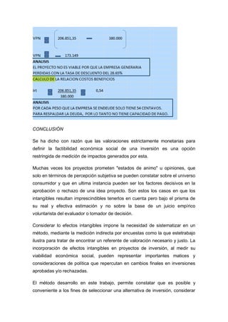 CONCLUSIÓN
Se ha dicho con razón que las valoraciones estrictamente monetarias para
definir la factibilidad económica social de una inversión es una opción
restringida de medición de impactos generados por esta.
Muchas veces los proyectos prometen "estados de animo" u opiniones, que
solo en términos de percepción subjetiva se pueden constatar sobre el universo
consumidor y que en ultima instancia pueden ser los factores decisivos en la
aprobación o rechazo de una idea proyecto. Son estos los casos en que los
intangibles resultan imprescindibles tenerlos en cuenta pero bajo el prisma de
su real y efectiva estimación y no sobre la base de un juicio empírico
voluntarista del evaluador o tomador de decisión.
Considerar lo efectos intangibles impone la necesidad de sistematizar en un
método, mediante la medición indirecta por encuestas como la que estetrabajo
ilustra para tratar de encontrar un referente de valoración necesario y justo. La
incorporación de efectos intangibles en proyectos de inversión, al medir su
viabilidad económica social, pueden representar importantes matices y
consideraciones de política que repercutan en cambios finales en inversiones
aprobadas y/o rechazadas.
El método desarrollo en este trabajo, permite constatar que es posible y
conveniente a los fines de seleccionar una alternativa de inversión, considerar
 