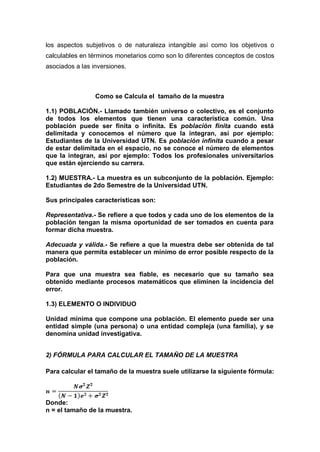 los aspectos subjetivos o de naturaleza intangible así como los objetivos o
calculables en términos monetarios como son lo diferentes conceptos de costos
asociados a las inversiones.
Como se Calcula el tamaño de la muestra
1.1) POBLACIÓN.- Llamado también universo o colectivo, es el conjunto
de todos los elementos que tienen una característica común. Una
población puede ser finita o infinita. Es población finita cuando está
delimitada y conocemos el número que la integran, así por ejemplo:
Estudiantes de la Universidad UTN. Es población infinita cuando a pesar
de estar delimitada en el espacio, no se conoce el número de elementos
que la integran, así por ejemplo: Todos los profesionales universitarios
que están ejerciendo su carrera.
1.2) MUESTRA.- La muestra es un subconjunto de la población. Ejemplo:
Estudiantes de 2do Semestre de la Universidad UTN.
Sus principales características son:
Representativa.- Se refiere a que todos y cada uno de los elementos de la
población tengan la misma oportunidad de ser tomados en cuenta para
formar dicha muestra.
Adecuada y válida.- Se refiere a que la muestra debe ser obtenida de tal
manera que permita establecer un mínimo de error posible respecto de la
población.
Para que una muestra sea fiable, es necesario que su tamaño sea
obtenido mediante procesos matemáticos que eliminen la incidencia del
error.
1.3) ELEMENTO O INDIVIDUO
Unidad mínima que compone una población. El elemento puede ser una
entidad simple (una persona) o una entidad compleja (una familia), y se
denomina unidad investigativa.
2) FÓRMULA PARA CALCULAR EL TAMAÑO DE LA MUESTRA
Para calcular el tamaño de la muestra suele utilizarse la siguiente fórmula:
Donde:
n = el tamaño de la muestra.
 