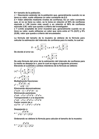 N = tamaño de la población.
Desviación estándar de la población que, generalmente cuando no se
tiene su valor, suele utilizarse un valor constante de 0,5.
Z = Valor obtenido mediante niveles de confianza. Es un valor constante
que, si no se tiene su valor, se lo toma en relación al 95% de confianza
equivale a 1,96 (como más usual) o en relación al 99% de confianza
equivale 2,58, valor que queda a criterio del investigador.
e = Límite aceptable de error muestral que, generalmente cuando no se
tiene su valor, suele utilizarse un valor que varía entre el 1% (0,01) y 9%
(0,09), valor que queda a criterio del encuestador.
La fórmula del tamaño de la muestra se obtiene de la fórmula para
calcular la estimación del intervalo de confianza para la media, la cual es:
De donde el error es:
De esta fórmula del error de la estimación del intervalo de confianza para
la media se despeja la n, para lo cual se sigue el siguiente proceso:
Elevando al cuadrado a ambos miembros de la fórmula se obtiene:
Multiplicando fracciones:
Eliminando denominadores:
Eliminando paréntesis:
Transponiendo n a la izquierda:
Factor común de n:
Despejando n:
Ordenando se obtiene la fórmula para calcular el tamaño de la muestra:
 