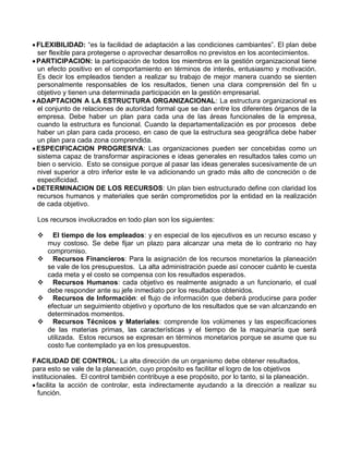 FLEXIBILIDAD: “es la facilidad de adaptación a las condiciones cambiantes”. El plan debe
ser flexible para protegerse o aprovechar desarrollos no previstos en los acontecimientos.
PARTICIPACION: la participación de todos los miembros en la gestión organizacional tiene
un efecto positivo en el comportamiento en términos de interés, entusiasmo y motivación.
Es decir los empleados tienden a realizar su trabajo de mejor manera cuando se sienten
personalmente responsables de los resultados, tienen una clara comprensión del fin u
objetivo y tienen una determinada participación en la gestión empresarial.
ADAPTACION A LA ESTRUCTURA ORGANIZACIONAL: La estructura organizacional es
el conjunto de relaciones de autoridad formal que se dan entre los diferentes órganos de la
empresa. Debe haber un plan para cada una de las áreas funcionales de la empresa,
cuando la estructura es funcional. Cuando la departamentalización es por procesos debe
haber un plan para cada proceso, en caso de que la estructura sea geográfica debe haber
un plan para cada zona comprendida.
ESPECIFICACION PROGRESIVA: Las organizaciones pueden ser concebidas como un
sistema capaz de transformar aspiraciones e ideas generales en resultados tales como un
bien o servicio. Esto se consigue porque al pasar las ideas generales sucesivamente de un
nivel superior a otro inferior este le va adicionando un grado más alto de concreción o de
especificidad.
DETERMINACION DE LOS RECURSOS: Un plan bien estructurado define con claridad los
recursos humanos y materiales que serán comprometidos por la entidad en la realización
de cada objetivo.
Los recursos involucrados en todo plan son los siguientes:
 El tiempo de los empleados: y en especial de los ejecutivos es un recurso escaso y
muy costoso. Se debe fijar un plazo para alcanzar una meta de lo contrario no hay
compromiso.
 Recursos Financieros: Para la asignación de los recursos monetarios la planeación
se vale de los presupuestos. La alta administración puede así conocer cuánto le cuesta
cada meta y el costo se compensa con los resultados esperados.
 Recursos Humanos: cada objetivo es realmente asignado a un funcionario, el cual
debe responder ante su jefe inmediato por los resultados obtenidos.
 Recursos de Información: el flujo de información que deberá producirse para poder
efectuar un seguimiento objetivo y oportuno de los resultados que se van alcanzando en
determinados momentos.
 Recursos Técnicos y Materiales: comprende los volúmenes y las especificaciones
de las materias primas, las características y el tiempo de la maquinaría que será
utilizada. Estos recursos se expresan en términos monetarios porque se asume que su
costo fue contemplado ya en los presupuestos.
FACILIDAD DE CONTROL: La alta dirección de un organismo debe obtener resultados,
para esto se vale de la planeación, cuyo propósito es facilitar el logro de los objetivos
institucionales. El control también contribuye a ese propósito, por lo tanto, si la planeación.
facilita la acción de controlar, esta indirectamente ayudando a la dirección a realizar su
función.
 