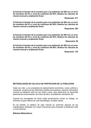 2) Calcule el tamaño de la muestra para una población de 500 con un error
de muestreo del 5% y nivel de confianza del 95%. Realice los cálculos de
manera manual y empleando Excel.
Respuesta: 217
3) Calcule el tamaño de la muestra para una población de 500 con un error
de muestreo del 5% y nivel de confianza del 99%. Realice los cálculos de
manera manual y empleando Excel.
Respuesta: 285
4) Calcule el tamaño de la muestra para una población de 500 con un error
de muestreo del 9% y nivel de confianza del 95%. Realice los cálculos de
manera manual y empleando Excel.
Respuesta: 96
5) Calcule el tamaño de la muestra para una población de 500 con un error
de muestreo del 9% y nivel de confianza del 99%. Realice los cálculos de
manera manual y empleando Excel.
Respuesta: 145
METODOLOGIAS DE CALCULO DE PROYECCION DE LA POBLACION
Cada vez más, y con propósitos de planeamiento económico, social, político y
comercial, usuarios de los diferentes ámbitos del quehacer nacional, demandan
conocer la población total y/o por edad y sexo, para determinar la capacidad
potencial de consumidores, de mano de obra, de población estudiantil, etc.
Cuando los encargados de hacer estas proyecciones inician su trabajo, se
enfrentan al gran dilema de cuál metodología, se debe utilizar.
En tal sentido, el objetivo de este manual es examinar algunas de las
metodologías utilizadas con mayor frecuencia para proyectar la población total
a nivel nacional.
Métodos Matemáticos
 