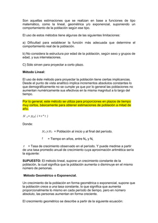 Son aquellas estimaciones que se realizan en base a funciones de tipo
matemático, como la lineal, geométrica y/o exponencial, suponiendo un
comportamiento de la población según ese tipo.
El uso de estos métodos tiene algunas de las siguientes limitaciones:
a) Dificultad para establecer la función más adecuada que determine el
comportamiento real de la población.
b) No considera la estructura por edad de la población, según sexo y grupos de
edad, y sus interrelaciones.
C) Sólo sirven para proyectar a corto plazo.
Método Lineal:
El uso de éste método para proyectar la población tiene ciertas implicancias.
Desde el punto de vista analítico implica incrementos absolutos constantes lo
que demográficamente no se cumple ya que por lo general las poblaciones no
aumentan numéricamente sus efectivos en la misma magnitud a lo largo del
tiempo.
Por lo general, este método se utiliza para proporciones en plazos de tiempo
muy cortos, básicamente para obtener estimaciones de población a mitad de
año.
Donde:
= Población al inicio y al final del período.
= Tiempo en años, entre No y Nt.
r = Tasa de crecimiento observado en el período. Y puede medirse a partir
de una tasa promedio anual de crecimiento cuya aproximación aritmética sería
la siguiente:
SUPUESTO: El método lineal, supone un crecimiento constante de la
población, la cual significa que la población aumenta o disminuye en el mismo
número de personas.
Método Geométrico o Exponencial.
Un crecimiento de la población en forma geométrica o exponencial, supone que
la población crece a una tasa constante, lo que significa que aumenta
proporcionalmente lo mismo en cada período de tiempo, pero en número
absoluto, las personas aumentan en forma creciente.
El crecimiento geométrico se describe a partir de la siguiente ecuación:
 