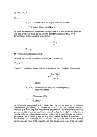 Donde:
= Población al inicio y al final del período.
= Tiempo en años, entre No y Nt.
r = Tasa de crecimiento observado en el período. Y puede medirse a partir de
una tasa promedio anual de crecimiento constante del período; y cuya
aproximación aritmética sería la siguiente:
Donde:
1/t = Tiempo intercensal invertido.
La ecuación que expresa el crecimiento exponencial es:
Donde " r " es la tasa de crecimiento instantánea y su cálculo es el siguiente:
Donde:
= Población al inicio y al final del período
respectivamente.
= Tiempo en años
= 0.434294
La diferencia conceptual entre estas dos curvas es que en el primero
(crecimiento geométrico), el tiempo se toma como una variable discreta,
mientras que en el segundo (crecimiento exponencial) es una variable continua
y en tal sentido la tasa de crecimiento diferirá en los dos modelos; en el primero
estaría midiendo la tasa de crecimiento entre puntos en el tiempo que estarían
igualmente espaciados y en el segundo medirá la tasa instantánea de
crecimiento. Sin embargo en la medida en que el período del tiempo
considerado se haga más pequeño, las dos ecuaciones serán más parecidas
 